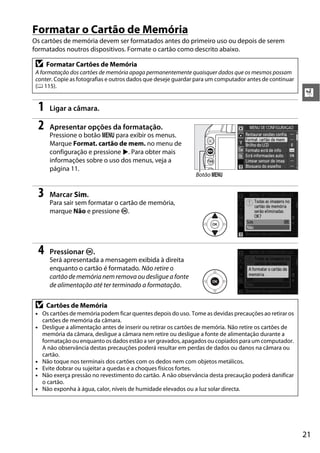 Formatar o Cartão de Memória
Os cartões de memória devem ser formatados antes do primeiro uso ou depois de serem
formatados noutros dispositivos. Formate o cartão como descrito abaixo.

 D    Formatar Cartões de Memória
 A formatação dos cartões de memória apaga permanentemente quaisquer dados que os mesmos possam
 conter. Copie as fotografias e outros dados que deseje guardar para um computador antes de continuar
 (0 115).
                                                                                                        X
  1    Ligar a câmara.

  2    Apresentar opções da formatação.
       Pressione o botão G para exibir os menus.
       Marque Format. cartão de mem. no menu de
       configuração e pressione 2. Para obter mais
       informações sobre o uso dos menus, veja a
       página 11.
                                                               Botão G


  3    Marcar Sim.
       Para sair sem formatar o cartão de memória,
       marque Não e pressione J.




  4    Pressionar J.
       Será apresentada a mensagem exibida à direita
       enquanto o cartão é formatado. Não retire o
       cartão de memória nem remova ou desligue a fonte
       de alimentação até ter terminado a formatação.

 D    Cartões de Memória
 • Os cartões de memória podem ficar quentes depois do uso. Tome as devidas precauções ao retirar os
   cartões de memória da câmara.
 • Desligue a alimentação antes de inserir ou retirar os cartões de memória. Não retire os cartões de
   memória da câmara, desligue a câmara nem retire ou desligue a fonte de alimentação durante a
   formatação ou enquanto os dados estão a ser gravados, apagados ou copiados para um computador.
   A não observância destas precauções poderá resultar em perdas de dados ou danos na câmara ou
   cartão.
 • Não toque nos terminais dos cartões com os dedos nem com objetos metálicos.
 • Evite dobrar ou sujeitar a quedas e a choques físicos fortes.
 • Não exerça pressão no revestimento do cartão. A não observância desta precaução poderá danificar
   o cartão.
 • Não exponha à água, calor, níveis de humidade elevados ou a luz solar directa.




                                                                                                        21
 