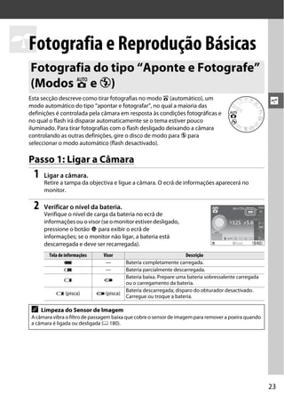 sFotografia e Reprodução Básicas
  Fotografia do tipo “Aponte e Fotografe”
  (Modos i e j)
  Esta secção descreve como tirar fotografias no modo i (automático), um
  modo automático do tipo “apontar e fotografar”, no qual a maioria das
                                                                                                         s
  definições é controlada pela câmara em resposta às condições fotográficas e
  no qual o flash irá disparar automaticamente se o tema estiver pouco
  iluminado. Para tirar fotografias com o flash desligado deixando a câmara
  controlando as outras definições, gire o disco de modo para j para
  seleccionar o modo automático (flash desactivado).

  Passo 1: Ligar a Câmara
    1   Ligar a câmara.
        Retire a tampa da objectiva e ligue a câmara. O ecrã de informações aparecerá no
        monitor.

    2   Verificar o nível da bateria.
        Verifique o nível de carga da bateria no ecrã de
        informações ou o visor (se o monitor estiver desligado,
        pressione o botão P para exibir o ecrã de
        informações; se o monitor não ligar, a bateria está
        descarregada e deve ser recarregada).
          Tela de informações     Visor                               Descrição
                  L                —        Bateria completamente carregada.
                  K                —        Bateria parcialmente descarregada.
                                            Bateria baixa. Prepare uma bateria sobressalente carregada
                 H                d
                                            ou o carregamento da bateria.
                                            Bateria descarregada; disparo do obturador desactivado.
             H (pisca)          d (pisca)
                                            Carregue ou troque a bateria.

   A    Limpeza do Sensor de Imagem
   A câmara vibra o filtro de passagem baixa que cobre o sensor de imagem para remover a poeira quando
   a câmara é ligada ou desligada (0 180).




                                                                                                         23
 