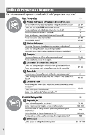 Índice de Perguntas e Respostas
     Encontre o que está à procura usando o índice de “perguntas e respostas”.
                     Tirar Fotografias                                                           0
                       i   Modos de Disparo e Opções de Enquadramento
                        Existe uma forma rápida e fácil de tirar fotografias instantâneas?     23–27
                        Como uso a posição g no disco de modos?                                33–36
                        Posso escolher a velocidade do obturador (modo S)?                       75
                        Posso escolher uma abertura (modo A)?                                    76
                        Como faço longas exposições (“duração”) (modo M)?                        78
                        Posso enquadrar fotos no monitor?                                      37–43
                        Posso gravar filmes?                                                   45–46
                       i Modos de Disparo
                        Posso tirar fotos uma de cada vez ou numa sucessão rápida?              5, 53
                        Como tiro fotografias com o auto-temporizador?                           54
                        Posso reduzir o ruído do obturador num ambiente silencioso?               5
                       i Focagem
                        Posso escolher como é feita a focagem da câmara?                       55–56
                        Posso escolher o ponto de focagem?                                      60
                       i Qualidade e Tamanho da Imagem
                        Como tiro fotografias para impressão em grandes formatos?
                                                                                               64–66
                        Como posso gravar mais fotografias no cartão de memória?
                       i Exposição
                        Posso tornar as fotografias mais brilhantes ou mais escuras?             81
                        Como posso preservar os detalhes nas sombras e nas partes mais
                                                                                               85–86
                        claras?
                       i Utilizar o Flash
                        Posso configurar o flash para disparar automaticamente quando
                        necessário?
                                                                                               67–70
                        Como evito que o flash dispare?
                        Como evito o efeito de “olhos vermelhos”?

                     Visualizar Fotografias                                                      0
                       i Reprodução
                        Como vejo as fotografias na câmara?                                    30, 99
                        Como vejo mais informações sobre uma fotografia?                      100–104
                        Posso visualizar as fotografias na apresentação de imagens
                                                                                                112
                        automática?
                        Posso visualizar as fotografias em uma TV?                            126–128
                        Posso proteger as fotografias contra a eliminação acidental?            108
                       i Eliminação
                        Como apago as fotografias indesejadas?                               31, 109–111



ii
 
