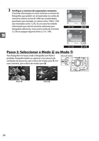 3   Verifique o número de exposições restantes.
          O ecrã de informações e o visor mostram o número de
          fotografias que podem ser armazenadas no cartão de
          memória (valores acima de 1000 são arredondados
          para baixo; por exemplo, os valores entre 1200 e 1299
          são mostrados como 1,2 K). Se um aviso for exibido
          informando que não há memória suficiente para
          fotografias adicionais, insira outro cartão de memória
          (0 20) ou apague algumas fotos (0 31, 109).
s




     Passo 2: Seleccionar o Modo i ou Modo j
     Para fotografar em locais onde a fotografia com flash é       Disco de modos
     proibida, fotografar bebés ou capturar a luz natural sob
     condições de pouca luz, gire o disco de modos para j. Em
     caso contrário, gire o disco de modos para i.




               Modo j                         Modo i




24
 