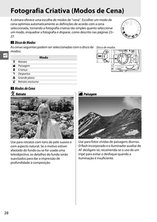 Fotografia Criativa (Modos de Cena)
     A câmara oferece uma escolha de modos de “cena”. Escolher um modo de
     cena optimiza automaticamente as definições de acordo com a cena
     seleccionada, tornando a fotografia criativa tão simples quanto seleccionar
     um modo, enquadrar a fotografia e disparar, como descrito nas páginas 23–
     27.
     ❚❚ Disco de Modos
     As cenas seguintes podem ser seleccionadas com o disco de Disco de modos
     modos:
s                            Modo
      k   Retrato
      l   Paisagem
      p   Criança
      m   Desportos
      n   Grande plano
      o   Retrato nocturno

     ❚❚ Modos de Cena
     k Retrato                                        l Paisagem




     Use para retratos com tons de pele suaves e      Use para fotos vívidas de paisagens diurnas.
     com aspecto natural. Se o motivo estiver         O flash incorporado e o iluminador auxiliar de
     afastado do fundo ou se for usada uma            AF desligam-se; recomenda-se o uso de um
     teleobjectiva, os detalhes do fundo serão        tripé para evitar o desfoque quando a
     suavizados para dar a impressão de               iluminação é insuficiente.
     profundidade à composição.




28
 