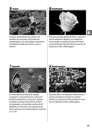 p Criança                                      n Grande plano




                                                                                               s
Use para instantâneos de crianças. Os          Use para grandes planos de flores, insectos e
detalhes do vestuário e do fundo são           outros pequenos objetos (uma objectiva
reproduzidos com intensidade, enquanto a       macro pode ser usada para focar em faixas
tonalidade da pele permanece suave e           muito próximas). Recomenda-se o uso de um
natural.                                       tripé para evitar a desfocagem.




m Desportos                                    o Retrato nocturno




As velocidades do obturador rápidas            Use para obter um equilíbrio natural entre o
congelam o movimento para as fotos de          motivo principal e o fundo em retratos
desportos dinâmicos, nas quais o motivo        tirados com pouca luz. Recomenda-se o uso
principal se destaca claramente. O flash       de um tripé para evitar a desfocagem.
incorporado e o iluminador auxiliar de AF
desligam-se. Para tirar uma sequência de
fotos, seleccione o modo de disparo contínuo
(0 5, 53).




                                                                                               29
 
