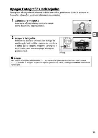 Apagar Fotografias Indesejadas
Para apagar a fotografia actualmente exibida no monitor, pressione o botão O. Note que as
fotografias não podem ser recuperadas depois de apagadas.

  1   Apresentar a fotografia.
      Apresente a fotografia que pretende apagar
      como descrito na página anterior.



                                                                                                       s
  2   Apagar a fotografia.
      Pressione o botão O. Uma caixa de diálogo de
      confirmação será exibida; novamente, pressione
      o botão O para apagar a imagem e voltar para a
      reprodução (para sair sem apagar a imagem,
      pressione K).
                                                             BotãoO

 A    Apagar
 Para apagar as imagens seleccionadas (0 110), todas as imagens tiradas numa data seleccionada
 (0 111), ou todas as imagens na pasta de reprodução actual (0 129), use a opção Eliminar no menu de
 reprodução.




                                                                                                       31
 