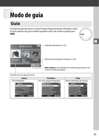 ! de guia
 Modo
 Guia
 O modo de guia dá acesso a várias funções frequentemente utilizadas e úteis.
 O nível superior da guia é exibido quando o disco de modos é girado para
 g.


                                                                                                        !
                                             Indicador da bateria (0 23)




                                             Número de exposições restantes (0 24)



                                             Modo de disparo: Um indicador do modo de guia aparece no
                                             ícone do modo de disparo.

  Escolha entre os seguintes itens:
                Disparar                        Ver/eliminar                         Config.
   Tirar fotografias.                 Ver e/ou apagar fotografias.     Alterar definições da câmara.




                                                                                                        33
 