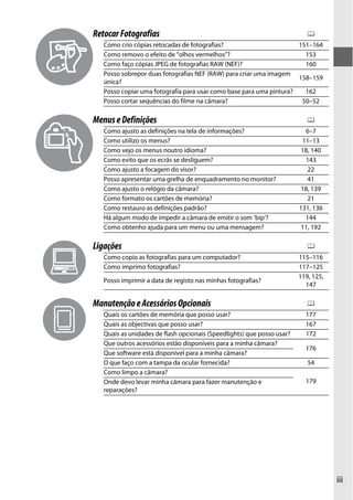 Retocar Fotografias                                                        0
   Como crio cópias retocadas de fotografias?                        151–164
   Como removo o efeito de “olhos vermelhos”?                          153
   Como faço cópias JPEG de fotografias RAW (NEF)?                     160
   Posso sobrepor duas fotografias NEF (RAW) para criar uma imagem
                                                                     158–159
   única?
   Posso copiar uma fotografia para usar como base para uma pintura?   162
   Posso cortar sequências do filme na câmara?                        50–52

Menus e Definições                                                         0
   Como ajusto as definições na tela de informações?                      6–7
   Como utilizo os menus?                                                11–13
   Como vejo os menus noutro idioma?                                     18, 140
   Como evito que os ecrãs se desliguem?                                  143
   Como ajusto a focagem do visor?                                         22
   Posso apresentar uma grelha de enquadramento no monitor?                41
   Como ajusto o relógio da câmara?                                      18, 139
   Como formato os cartões de memória?                                     21
   Como restauro as definições padrão?                                  131, 136
   Há algum modo de impedir a câmara de emitir o som ‘bip’?               144
   Como obtenho ajuda para um menu ou uma mensagem?                      11, 192

Ligações                                                                   0
   Como copio as fotografias para um computador?                        115–116
   Como imprimo fotografias?                                            117–125
                                                                        119, 125,
   Posso imprimir a data de registo nas minhas fotografias?
                                                                          147

Manutenção e Acessórios Opcionais                                          0
   Quais os cartões de memória que posso usar?                            177
   Quais as objectivas que posso usar?                                    167
   Quais as unidades de flash opcionais (Speedlights) que posso usar?     172
   Que outros acessórios estão disponíveis para a minha câmara?
                                                                          176
   Que software está disponível para a minha câmara?
   O que faço com a tampa da ocular fornecida?                             54
   Como limpo a câmara?
   Onde devo levar minha câmara para fazer manutenção e                   179
   reparações?




                                                                                    iii
 