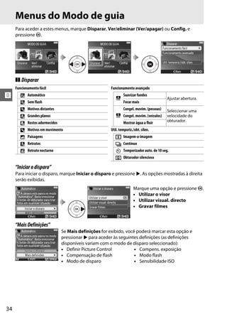 Menus do Modo de guia
     Para aceder a estes menus, marque Disparar, Ver/eliminar (Ver/apagar) ou Config. e
     pressione J.




     ❚❚ Disparar
     Funcionamento fácil                                Funcionamento avançado
!       4   Automático
                                                           #
                                                                Suavizar fundos
                                                                                            Ajustar abertura.
        5   Sem flash                                           Focar mais
        9   Motivos distantes                                   Congel. movim. (pessoas)    Seleccionar uma
        !   Grandes planos                                 $    Congel. movim. (veículos)   velocidade do
                                                                                            obturador.
        8   Rostos adormecidos                                  Mostrar água a fluir
        9   Motivos em movimento                        Util. temporiz./obt. silen.
        7   Paisagens                                      8    Imagem-a-imagem
        6   Retratos                                       I    Contínuo
        "   Retrato nocturno                               E    Temporizador auto. de 10 seg.
                                                           J    Obturador silencioso

     “Iniciar o disparo”
     Para iniciar o disparo, marque Iniciar o disparo e pressione 2. As opções mostradas à direita
     serão exibidas.
                                                                       Marque uma opção e pressione J.
                                                                       • Utilizar o visor
                                                                       • Utilizar visual. directo
                                                                       • Gravar filmes


     “Mais Definições”
                                 Se Mais definições for exibido, você poderá marcar esta opção e
                                 pressionar 2 para aceder às seguintes definições (as definições
                                 disponíveis variam com o modo de disparo seleccionado):
                                 • Definir Picture Control           • Compens. exposição
                                 • Compensação de flash              • Modo flash
                                 • Modo de disparo                   • Sensibilidade ISO




34
 