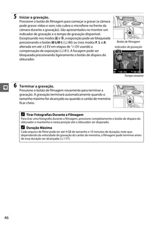 5   Iniciar a gravação.
         Pressione o botão de filmagem para começar a gravar (a câmara
         pode gravar vídeo e som; não cubra o microfone na frente da
         câmara durante a gravação). São apresentados no monitor um
         indicador de gravação e o tempo de gravação disponível.
         Exceptuando nos modos i e j, a exposição pode ser bloqueada
         pressionando o botão AE-L/AF-L (0 80) ou (nos modos P, S, e A)           Botão de filmagem
         alterada em até ±3 EV em etapas de 1/3 EV usando a                      Indicador de gravação
         compensação de exposição (0 81). A focagem pode ser
         bloqueada pressionando ligeiramente o botão de disparo do
         obturador.



                                                                                        Tempo restante



y    6   Terminar a gravação.
         Pressione o botão de filmagem novamente para terminar a
         gravação. A gravação terminará automaticamente quando o
         tamanho máximo for alcançado ou quando o cartão de memória
         ficar cheio.


          A   Tirar Fotografias Durante a Filmagem
          Para tirar uma fotografia durante a filmagem, pressione completamente o botão de disparo do
          obturador e mantenha-o nesta posição até o obturador ser disparado.
          A   Duração Máxima
          Cada arquivo de filme pode ter até 4 GB de tamanho e 10 minutos de duração; note que,
          dependendo da velocidade de gravação do cartão de memória, a filmagem pode terminar antes
          de essa duração ser alcançada (0 177).




46
 