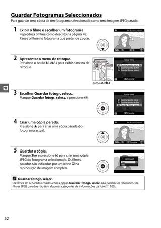 Guardar Fotogramas Seleccionados
     Para guardar uma cópia de um fotograma seleccionado como uma imagem JPEG parada:

      1    Exibir o filme e escolher um fotograma.
           Reproduza o filme como descrito na página 49.
           Pause o filme no fotograma que pretende copiar.




      2    Apresentar o menu de retoque.
           Pressione o botão AE-L/AF-L para exibir o menu de
           retoque.



                                                                Botão AE-L/AF-L
y
      3    Escolher Guardar fotogr. selecc.
           Marque Guardar fotogr. selecc. e pressione J.




      4    Criar uma cópia parada.
           Pressione 1 para criar uma cópia parada do
           fotograma actual.




      5    Guardar a cópia.
           Marque Sim e pressione J para criar uma cópia
           JPEG do fotograma seleccionado. Os filmes
           parados são indicados por um ícone f na
           reprodução de imagem completa.


     A    Guardar fotogr. selecc.
     Os filmes JPEG parados criados com a opção Guardar fotogr. selecc. não podem ser retocados. Os
     filmes JPEG parados não têm algumas categorias de informações da foto (0 100).




52
 