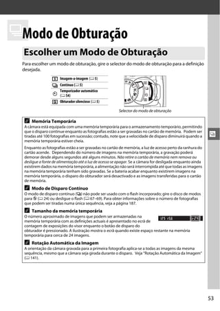 k de Obturação
 Modo
 Escolher um Modo de Obturação
 Para escolher um modo de obturação, gire o selector do modo de obturação para a definição
 desejada.

                  8   Imagem-a-imagem (0 5)
                  I   Contínuo (0 5)
                      Temporizador automático
                  E   (0 54)
                  J   Obturador silencioso (0 5)

                                                        Selector do modo de obturação

  A   Memória Temporária
  A câmara está equipada com uma memória temporária para o armazenamento temporário, permitindo
  que o disparo continue enquanto as fotografias estão a ser gravadas no cartão de memória. Podem ser
  tiradas até 100 fotografias em sucessão; contudo, note que a velocidade de disparo diminuirá quando a     k
  memória temporária estiver cheia.
  Enquanto as fotografias estão a ser gravadas no cartão de memória, a luz de acesso perto da ranhura do
  cartão acende. Dependendo do número de imagens na memória temporária, a gravação poderá
  demorar desde alguns segundos até alguns minutos. Não retire o cartão de memória nem remova ou
  desligue a fonte de alimentação até a luz de acesso se apagar. Se a câmara for desligada enquanto ainda
  existirem dados na memória temporária, a alimentação não será interrompida até que todas as imagens
  na memória temporária tenham sido gravadas. Se a bateria acabar enquanto existirem imagens na
  memória temporária, o disparo do obturador será desactivado e as imagens transferidas para o cartão
  de memória.
  A   Modo de Disparo Contínuo
  O modo de disparo contínuo (I) não pode ser usado com o flash incorporado; gire o disco de modos
  para j (0 24) ou desligue o flash (0 67–69). Para obter informações sobre o número de fotografias
  que podem ser tiradas numa única sequência, veja a página 187.
  A   Tamanho da memória temporária
  O número aproximado de imagens que podem ser armazenadas na
  memória temporária com as definições actuais é apresentado no ecrã de
  contagem de exposições do visor enquanto o botão de disparo do
  obturador é pressionado. A ilustração mostra o ecrã quando existe espaço restante na memória
  temporária para cerca de 24 imagens.
  A   Rotação Automática da Imagem
  A orientação da câmara gravada para a primeira fotografia aplica-se a todas as imagens da mesma
  sequência, mesmo que a câmara seja girada durante o disparo. Veja “Rotação Automática da Imagem”
  (0 141).




                                                                                                            53
 