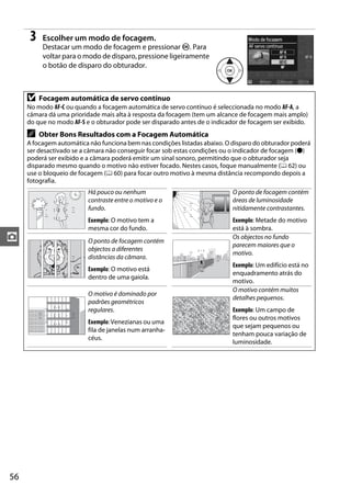 3    Escolher um modo de focagem.
           Destacar um modo de focagem e pressionar J. Para
           voltar para o modo de disparo, pressione ligeiramente
           o botão de disparo do obturador.



     D    Focagem automática de servo contínuo
     No modo AF-C ou quando a focagem automática de servo contínuo é seleccionada no modo AF-A, a
     câmara dá uma prioridade mais alta à resposta da focagem (tem um alcance de focagem mais amplo)
     do que no modo AF-S e o obturador pode ser disparado antes de o indicador de focagem ser exibido.
     A    Obter Bons Resultados com a Focagem Automática
     A focagem automática não funciona bem nas condições listadas abaixo. O disparo do obturador poderá
     ser desactivado se a câmara não conseguir focar sob estas condições ou o indicador de focagem (I)
     poderá ser exibido e a câmara poderá emitir um sinal sonoro, permitindo que o obturador seja
     disparado mesmo quando o motivo não estiver focado. Nestes casos, foque manualmente (0 62) ou
     use o bloqueio de focagem (0 60) para focar outro motivo à mesma distância recompondo depois a
     fotografia.
                          Há pouco ou nenhum                                O ponto de focagem contém
                          contraste entre o motivo e o                      áreas de luminosidade
                          fundo.                                            nitidamente contrastantes.
                          Exemplo: O motivo tem a                           Exemplo: Metade do motivo
                          mesma cor do fundo.                               está à sombra.
z                         O ponto de focagem contém
                                                                            Os objectos no fundo
                                                                            parecem maiores que o
                          objectos a diferentes
                                                                            motivo.
                          distâncias da câmara.
                                                                            Exemplo: Um edifício está no
                          Exemplo: O motivo está
                                                                            enquadramento atrás do
                          dentro de uma gaiola.
                                                                            motivo.
                                                                            O motivo contém muitos
                          O motivo é dominado por
                                                                            detalhes pequenos.
                          padrões geométricos
                          regulares.                                        Exemplo: Um campo de
                                                                            flores ou outros motivos
                          Exemplo: Venezianas ou uma
                                                                            que sejam pequenos ou
                          fila de janelas num arranha-
                                                                            tenham pouca variação de
                          céus.
                                                                            luminosidade.




56
 