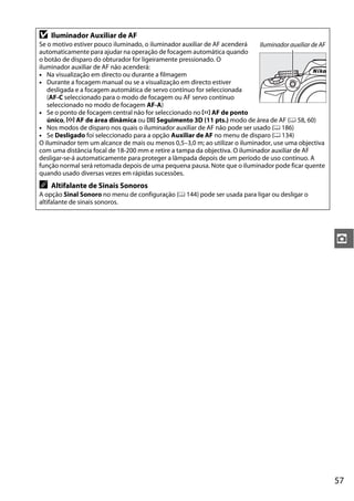 D   Iluminador Auxiliar de AF
Se o motivo estiver pouco iluminado, o iluminador auxiliar de AF acenderá    Iluminador auxiliar de AF
automaticamente para ajudar na operação de focagem automática quando
o botão de disparo do obturador for ligeiramente pressionado. O
iluminador auxiliar de AF não acenderá:
• Na visualização em directo ou durante a filmagem
• Durante a focagem manual ou se a visualização em directo estiver
   desligada e a focagem automática de servo contínuo for seleccionada
   (AF-C seleccionado para o modo de focagem ou AF servo contínuo
   seleccionado no modo de focagem AF-A)
• Se o ponto de focagem central não for seleccionado no c AF de ponto
   único, d AF de área dinâmica ou f Seguimento 3D (11 pts.) modo de área de AF (0 58, 60)
• Nos modos de disparo nos quais o iluminador auxiliar de AF não pode ser usado (0 186)
• Se Desligado foi seleccionado para a opção Auxiliar de AF no menu de disparo (0 134)
O iluminador tem um alcance de mais ou menos 0,5–3,0 m; ao utilizar o iluminador, use uma objectiva
com uma distância focal de 18-200 mm e retire a tampa da objectiva. O iluminador auxiliar de AF
desligar-se-á automaticamente para proteger a lâmpada depois de um período de uso contínuo. A
função normal será retomada depois de uma pequena pausa. Note que o iluminador pode ficar quente
quando usado diversas vezes em rápidas sucessões.
A   Altifalante de Sinais Sonoros
A opção Sinal Sonoro no menu de configuração (0 144) pode ser usada para ligar ou desligar o
altifalante de sinais sonoros.




                                                                                                         z




                                                                                                         57
 