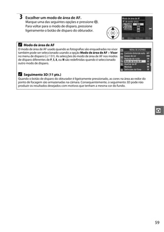 3    Escolher um modo de área de AF.
      Marque uma das seguintes opções e pressione J.
      Para voltar para o modo de disparo, pressione
      ligeiramente o botão de disparo do obturador.



A    Modo de área de AF
O modo de área de AF usado quando as fotografias são enquadradas no visor
também pode ser seleccionado usando a opção Modo de área de AF > Visor
no menu de disparo (0 131). As selecções do modo de área de AF nos modos
de disparo diferentes de P, S, A, ou M são redefinidas quando é seleccionado
outro modo de disparo.


A    Seguimento 3D (11 pts.)
Quando o botão de disparo do obturador é ligeiramente pressionado, as cores na área ao redor do
ponto de focagem são armazenadas na câmara. Consequentemente, o seguimento 3D pode não
produzir os resultados desejados com motivos que tenham a mesma cor do fundo.




                                                                                                  z




                                                                                                  59
 