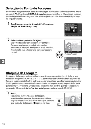 Selecção do Ponto de Focagem
     No modo de focagem manual ou quando a focagem automática é combinada com os modos
     de área de AF diferentes de e (AF de área auto.), podem escolher-se 11 pontos de focagem,
     tornando possível fazer fotografias com o motivo principal praticamente em qualquer lugar
     no enquadramento.

      1   Escolher um modo de área de AF diferente de
          e (AF de área auto.; 0 58).




      2   Seleccionar o ponto de focagem.
          Use o multisseletor para seleccionar o ponto de
          focagem no visor ou no ecrã de informações
          enquanto as medições da exposição estão activadas.
          Pressione J para seleccionar o ponto de focagem
          central.
                                                                          Ponto de focagem



z


     Bloqueio da Focagem
     O bloqueio da focagem pode ser utilizado para alterar a composição depois de focar nos
     modos de focagem AF-A, AF-S e AF-C (0 55), permitindo focar um motivo fora do ponto de
     focagem na composição final. Se a câmara não conseguir focar usando a focagem automática
     (0 56), poderá focar outro motivo à mesma distância e, depois, usar o bloqueio de focagem
     para recompor a fotografia. O bloqueio da focagem é mais efectivo quando é seleccionada
     uma opção diferente de e (AF de área auto.) para o modo de área de AF (0 58).

      1   Focar.
          Posicione o motivo no ponto de focagem
          seleccionado e pressione ligeiramente o botão de
          disparo do obturador para iniciar a focagem. Verifique
          se o indicador de focagem (I) aparece no visor.




60
 