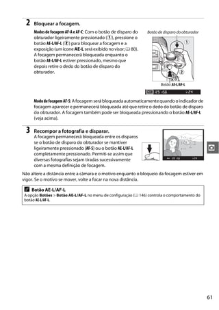2    Bloquear a focagem.
      Modos de focagem AF-A e AF-C: Com o botão de disparo do    Botão de disparo do obturador
      obturador ligeiramente pressionado (q), pressione o
      botão AE-L/AF-L (w) para bloquear a focagem e a
      exposição (um ícone AE-L será exibido no visor; 0 80).
      A focagem permanecerá bloqueada enquanto o
      botão AE-L/AF-L estiver pressionado, mesmo que
      depois retire o dedo do botão de disparo do
      obturador.

                                                                        Botão AE-L/AF-L


      Modo de focagem AF-S: A focagem será bloqueada automaticamente quando o indicador de
      focagem aparecer e permanecerá bloqueada até que retire o dedo do botão de disparo
      do obturador. A focagem também pode ser bloqueada pressionando o botão AE-L/AF-L
      (veja acima).

 3    Recompor a fotografia e disparar.
      A focagem permanecerá bloqueada entre os disparos
      se o botão de disparo do obturador se mantiver
      ligeiramente pressionado (AF-S) ou o botão AE-L/AF-L                                       z
      completamente pressionado. Permiti-se assim que
      diversas fotografias sejam tiradas sucessivamente
      com a mesma definição de focagem.
Não altere a distância entre a câmara e o motivo enquanto o bloqueio da focagem estiver em
vigor. Se o motivo se mover, volte a focar na nova distância.

 A   Botão AE-L/AF-L
 A opção Botões > Botão AE-L/AF-L no menu de configuração (0 146) controla o comportamento do
 botão AE-L/AF-L.




                                                                                                 61
 