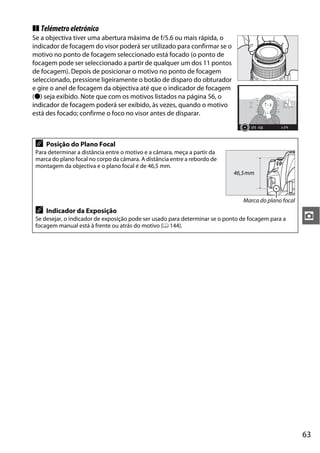 ❚❚ Telémetro eletrónico
Se a objectiva tiver uma abertura máxima de f/5.6 ou mais rápida, o
indicador de focagem do visor poderá ser utilizado para confirmar se o
motivo no ponto de focagem seleccionado está focado (o ponto de
focagem pode ser seleccionado a partir de qualquer um dos 11 pontos
de focagem). Depois de posicionar o motivo no ponto de focagem
seleccionado, pressione ligeiramente o botão de disparo do obturador
e gire o anel de focagem da objectiva até que o indicador de focagem
(I) seja exibido. Note que com os motivos listados na página 56, o
indicador de focagem poderá ser exibido, às vezes, quando o motivo
está des focado; confirme o foco no visor antes de disparar.



 A   Posição do Plano Focal
 Para determinar a distância entre o motivo e a câmara, meça a partir da
 marca do plano focal no corpo da câmara. A distância entre a rebordo de
 montagem da objectiva e o plano focal é de 46,5 mm.
                                                                            46,5 mm



                                                                                Marca do plano focal
 A   Indicador da Exposição
 Se desejar, o indicador de exposição pode ser usado para determinar se o ponto de focagem para a      z
 focagem manual está à frente ou atrás do motivo (0 144).




                                                                                                       63
 