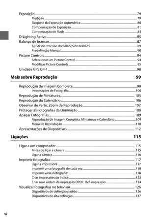 Exposição....................................................................................................................................79
                      Medição ..................................................................................................................................... 79
                      Bloqueio da Exposição Automática ................................................................................. 80
                      Compensação de Exposição............................................................................................... 81
                      Compensação de Flash ........................................................................................................ 83
        D-Lighting Activo ....................................................................................................................85
        Balanço de brancos.................................................................................................................87
                      Ajuste de Precisão do Balanço de Brancos.................................................................... 89
                      Predefinição Manual.............................................................................................................. 90
        Picture Controls........................................................................................................................94
                      Seleccionar um Picture Control......................................................................................... 94
                      Modificar Picture Controls................................................................................................... 95
        Unidade GPS GP-1...................................................................................................................98

     Mais sobre Reprodução                                                                                                                                     99
        Reprodução de Imagem Completa...................................................................................99
                      Informações de Fotografia................................................................................................100
        Reprodução de Miniaturas................................................................................................ 105
        Reprodução do Calendário ............................................................................................... 106
        Observar de Perto: Zoom de Reprodução................................................................... 107
        Proteger as Fotografias da Eliminação ......................................................................... 108
        Apagar Fotografias............................................................................................................... 109
                      Reprodução de Imagem Completa, Miniaturas e Calendário ..............................109
                      Menu de Reprodução .........................................................................................................110
        Apresentações de Diapositivos ....................................................................................... 112

     Ligações                                                                                                                                               115
        Ligar a um computador...................................................................................................... 115
                      Antes de ligar a câmara ......................................................................................................115
                      Ligar a câmara........................................................................................................................116
        Imprimir fotografias............................................................................................................. 117
                      Ligar a impressora ................................................................................................................117
                      Imprimir uma fotografia de cada vez............................................................................118
                      Imprimir várias fotografias ................................................................................................120
                      Criar impressões de índice ................................................................................................123
                      Criar uma ordem de impressão DPOF: Def. impressão...........................................124
        Visualizar fotografias no televisor................................................................................... 126
                      Dispositivos de definição padrão ...................................................................................126
                      Dispositivos de alta definição ..........................................................................................127




vi
 
