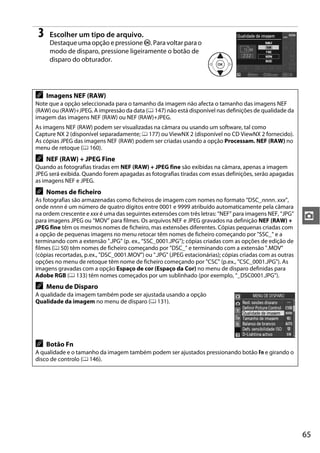 3    Escolher um tipo de arquivo.
      Destaque uma opção e pressione J. Para voltar para o
      modo de disparo, pressione ligeiramente o botão de
      disparo do obturador.




A    Imagens NEF (RAW)
Note que a opção seleccionada para o tamanho da imagem não afecta o tamanho das imagens NEF
(RAW) ou (RAW)+JPEG. A impressão da data (0 147) não está disponível nas definições de qualidade da
imagem das imagens NEF (RAW) ou NEF (RAW)+JPEG.
As imagens NEF (RAW) podem ser visualizadas na câmara ou usando um software, tal como
Capture NX 2 (disponível separadamente; 0 177) ou ViewNX 2 (disponível no CD ViewNX 2 fornecido).
As cópias JPEG das imagens NEF (RAW) podem ser criadas usando a opção Processam. NEF (RAW) no
menu de retoque (0 160).
A    NEF (RAW) + JPEG Fine
Quando as fotografias tiradas em NEF (RAW) + JPEG fine são exibidas na câmara, apenas a imagem
JPEG será exibida. Quando forem apagadas as fotografias tiradas com essas definições, serão apagadas
as imagens NEF e JPEG.
A    Nomes de ficheiro
As fotografias são armazenadas como ficheiros de imagem com nomes no formato “DSC_nnnn. xxx”,
onde nnnn é um número de quatro dígitos entre 0001 e 9999 atribuído automaticamente pela câmara
na ordem crescente e xxx é uma das seguintes extensões com três letras: “NEF” para imagens NEF, “JPG”
para imagens JPEG ou “MOV” para filmes. Os arquivos NEF e JPEG gravados na definição NEF (RAW) +          z
JPEG fine têm os mesmos nomes de ficheiro, mas extensões diferentes. Cópias pequenas criadas com
a opção de pequenas imagens no menu retocar têm nomes de ficheiro começando por "SSC_" e a
terminando com a extensão ".JPG" (p. ex., “SSC_0001.JPG”); cópias criadas com as opções de edição de
filmes (0 50) têm nomes de ficheiro começando por "DSC_" e terminando com a extensão ".MOV"
(cópias recortadas, p.ex., "DSC_0001.MOV") ou ".JPG" (JPEG estacionárias); cópias criadas com as outras
opções no menu de retoque têm nome de ficheiro começando por "CSC" (p.ex., "CSC_0001.JPG"). As
imagens gravadas com a opção Espaço de cor (Espaço da Cor) no menu de disparo definidas para
Adobe RGB (0 133) têm nomes começados por um sublinhado (por exemplo, “_DSC0001.JPG”).
A    Menu de Disparo
A qualidade da imagem também pode ser ajustada usando a opção
Qualidade da imagem no menu de disparo (0 131).




A    Botão Fn
A qualidade e o tamanho da imagem também podem ser ajustados pressionando botão Fn e girando o
disco de controlo (0 146).




                                                                                                          65
 