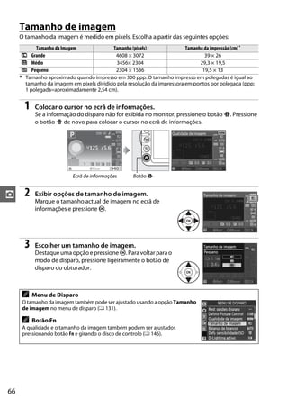 Tamanho de imagem
     O tamanho da imagem é medido em pixels. Escolha a partir das seguintes opções:
           Tamanho da Imagem              Tamanho (pixels)               Tamanho da impressão (cm) *
      # Grande                             4608 × 3072                           39 × 26
      $ Médio                               3456× 2304                         29,3 × 19,5
      % Pequeno                            2304 × 1536                          19,5 × 13
     * Tamanho aproximado quando impresso em 300 ppp. O tamanho impresso em polegadas é igual ao
       tamanho da imagem em pixels dividido pela resolução da impressora em pontos por polegada (ppp;
       1 polegada=aproximadamente 2,54 cm).


       1    Colocar o cursor no ecrã de informações.
            Se a informação do disparo não for exibida no monitor, pressione o botão P. Pressione
            o botão P de novo para colocar o cursor no ecrã de informações.




                          Ecrã de informações      Botão P


z      2    Exibir opções de tamanho de imagem.
            Marque o tamanho actual de imagem no ecrã de
            informações e pressione J.




       3    Escolher um tamanho de imagem.
            Destaque uma opção e pressione J. Para voltar para o
            modo de disparo, pressione ligeiramente o botão de
            disparo do obturador.



      A    Menu de Disparo
      O tamanho da imagem também pode ser ajustado usando a opção Tamanho
      de imagem no menu de disparo (0 131).

      A    Botão Fn
      A qualidade e o tamanho da imagem também podem ser ajustados
      pressionando botão Fn e girando o disco de controlo (0 146).




66
 