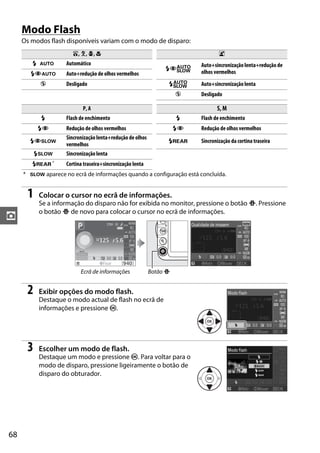 Modo Flash
     Os modos flash disponíveis variam com o modo de disparo:
                       i, k, p, n                                                 o
        N o         Automático                                            Auto+sincronização lenta+redução de
                                                                NYr
        NYo         Auto+redução de olhos vermelhos                       olhos vermelhos
           j        Desligado                                    Nr       Auto+sincronização lenta
                                                                     j    Desligado

                           P, A                                                  S, M
           N        Flash de enchimento                              N    Flash de enchimento
          NY        Redução de olhos vermelhos                       NY   Redução de olhos vermelhos
                    Sincronização lenta+redução de olhos
       NYp                                                       Nq       Sincronização da cortina traseira
                    vermelhos
          Np        Sincronização lenta
        Nq *        Cortina traseira+sincronização lenta
     * p aparece no ecrã de informações quando a configuração está concluída.


      1   Colocar o cursor no ecrã de informações.
          Se a informação do disparo não for exibida no monitor, pressione o botão P. Pressione
          o botão P de novo para colocar o cursor no ecrã de informações.
z




                          Ecrã de informações              Botão P


      2   Exibir opções do modo flash.
          Destaque o modo actual de flash no ecrã de
          informações e pressione J.




      3   Escolher um modo de flash.
          Destaque um modo e pressione J. Para voltar para o
          modo de disparo, pressione ligeiramente o botão de
          disparo do obturador.




68
 