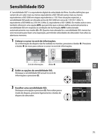 Sensibilidade ISO
A “sensibilidade ISO” é o equivalente digital da velocidade do filme. Escolha definições que
variam de um valor mais ou menos equivalente a ISO 100 até outras mais ou menos
equivalentes a ISO 3200 em etapas equivalentes a 1 EV. Para situações especiais, a
sensibilidade ISO pode ser elevada acima de ISO 3200 em cerca de 1 EV (Hi 1 (Alto 1),
equivalente a ISO 6400) ou 2 EV (Hi 2 (Alto 2), equivalente a ISO 12800). Os modos auto e cena
também oferecem uma opção AUTO, que permite que a câmara defina automaticamente a
sensibilidade ISO em resposta às condições de iluminação; AUTO é seleccionado
automaticamente nos modos i e j. Quanto mais elevada for a sensibilidade ISO, menos luz
será necessária para fazer uma exposição, permitindo velocidades do obturador mais altas ou
aberturas menores.

  1   Colocar o cursor no ecrã de informações.
      Se a informação do disparo não for exibida no monitor, pressione o botão P. Pressione
      o botão P de novo para colocar o cursor no ecrã de informações.




                     Ecrã de informações    Botão P
                                                                                                 z
  2   Exibir as opções da sensibilidade ISO.
      Destaque a sensibilidade ISO actual no ecrã de
      informações e pressione J.




  3   Escolher uma sensibilidade ISO.
      Destaque uma opção e pressione J. Para voltar para o
      modo de disparo, pressione ligeiramente o botão de
      disparo do obturador.




                                                                                                 71
 