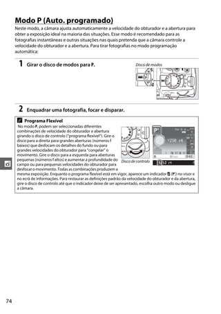 Modo P (Auto. programado)
     Neste modo, a câmara ajusta automaticamente a velocidade do obturador e a abertura para
     obter a exposição ideal na maioria das situações. Esse modo é recomendado para as
     fotografias instantâneas e outras situações nas quais pretenda que a câmara controle a
     velocidade do obturador e a abertura. Para tirar fotografias no modo programação
     automática:

       1    Girar o disco de modos para P.                               Disco de modos




       2    Enquadrar uma fotografia, focar e disparar.

      A    Programa Flexível
      No modo P, podem ser seleccionadas diferentes
      combinações de velocidade do obturador e abertura
      girando o disco de controlo (“programa flexível”). Gire o
      disco para a direita para grandes aberturas (números f
      baixos) que desfocam os detalhes do fundo ou para
      grandes velocidades do obturador para “congelar” o
      movimento. Gire o disco para a esquerda para aberturas
      pequenas (números f altos) e aumentar a profundidade do Disco de controlo
t     campo ou para pequenas velocidades do obturador para
      desfocar o movimento. Todas as combinações produzem a
      mesma exposição. Enquanto o programa flexível está em vigor, aparece um indicador U (R) no visor e
      no ecrã de informações. Para restaurar as definições padrão da velocidade do obturador e da abertura,
      gire o disco de controlo até que o indicador deixe de ser apresentado, escolha outro modo ou desligue
      a câmara.




74
 