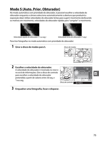 Modo S (Auto. Prior. Obturador)
No modo automático com prioridade do obturador, é possível escolher a velocidade do
obturador enquanto a câmara selecciona automaticamente a abertura que produzirá a
exposição ideal. Utilize velocidades do obturador lentas para sugerir movimento desfocando
os motivos em movimento, velocidades do obturador rápidas para “congelar” o movimento.




     Velocidade rápida do obturador (1/1600 seg.)     Velocidade lenta do obturador (1 seg.)

Para tirar fotografias no modo automático com prioridade do obturador:

 1     Girar o disco de modos para S.                          Disco de modos




 2     Escolher a velocidade do obturador.
       A velocidade do obturador é mostrada no visor e
       no ecrã de informações. Gire o disco de controlo
       para escolher a velocidade do obturador
                                                                                               t
       pretendida a partir de valores entre 30 seg. e
       1/4000 seg.
                                                          Disco de controlo


 3     Enquadrar uma fotografia, focar e disparar.




                                                                                               75
 