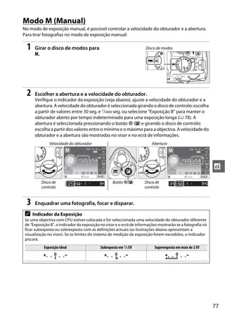 Modo M (Manual)
No modo de exposição manual, é possivel controlar a velocidade do obturador e a abertura.
Para tirar fotografias no modo de exposição manual:

  1    Girar o disco de modos para                                    Disco de modos
       M.




  2    Escolher a abertura e a velocidade do obturador.
       Verifique o indicador da exposição (veja abaixo), ajuste a velocidade do obturador e a
       abertura. A velocidade do obturador é seleccionada girando o disco de controlo: escolha
       a partir de valores entre 30 seg. e 1/4000 seg. ou selecione “Exposição B” para manter o
       obturador aberto por tempo indeterminado para uma exposição longa (0 78). A
       abertura é seleccionada pressionando o botão N (E) e girando o disco de controlo:
       escolha a partir dos valores entre o mínimo e o máximo para a objectiva. A velocidade do
       obturador e a abertura são mostradas no visor e no ecrã de informações.
               Velocidade do obturador                                    Abertura




                                                                                                             t
          Disco de                                 Botão N(E)         Disco de
          controlo                                                    controlo


  3    Enquadrar uma fotografia, focar e disparar.

 A    Indicador da Exposição
 Se uma objectiva com CPU estiver colocada e for seleccionada uma velocidade do obturador diferente
 de “Exposição B”, o indicador da exposição no visor e o ecrã de informações mostrarão se a fotografia irá
 ficar subexposta ou sobrexposta com as definições actuais (as ilustrações abaixo apresentam a
 visualização no visor). Se os limites do sistema de medição da exposição forem excedidos, o indicador
 piscará.
            Exposição ideal                 Subexposta em 1/3 EV           Superexposta em mais de 2 EV




                                                                                                             77
 
