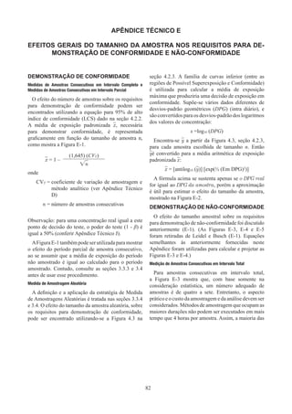 82
APÊNDICE TÉCNICO E
EFEITOS GERAIS DO TAMANHO DA AMOSTRA NOS REQUISITOS PARA DE-
MONSTRAÇÃO DE CONFORMIDADE E NÃO-CONFORMIDADE
DEMONSTRAÇÃO DE CONFORMIDADE
Medidas de Amostras Consecutivas em Intervalo Completo e
Medidas de Amostras Consecutivas em Intervalo Parcial
O efeito do número de amostras sobre os requisitos
para demonstração de conformidade podem ser
encontrados utilizando a equação para 95% de alto
índice de conformidade (LCS) dado na seção 4.2.2.
A média de exposição padronizada x, necessária
para demonstrar conformidade, é representada
graficamente em função do tamanho de amostra n,
como mostra a Figura E-1.
x = 1 –
(1,645) (CVT)
√n
onde
CVT = 
coeficiente de variação de amostragem e
método analítico (ver Apêndice Técnico
D)
n = número de amostras consecutivas
Observação: para uma concentração real igual a este
ponto de decisão do teste, o poder do teste (1 - β) é
igual a 50% (conferir Apêndice Técnico J).
AFigura E-1 também pode ser utilizada para mostrar
o efeito do período parcial de amostra consecutivo,
ao se assumir que a média de exposição do período
não amostrado é igual ao calculado para o período
amostrado. Contudo, consulte as seções 3.3.3 e 3.4
antes de usar esse procedimento.
Medida de Amostragem Aleatória
A definição e a aplicação da estratégia de Medida
de Amostragens Aleatórias é tratada nas seções 3.3.4
e 3.4. O efeito do tamanho da amostra aleatória, sobre
os requisitos para demonstração de conformidade,
pode ser encontrado utilizando-se a Figura 4.3 na
seção 4.2.3. A família de curvas inferior (entre as
regiões de Possível Superexposição e Conformidade)
é utilizada para calcular a média de exposição
máxima que produziria uma decisão de exposição em
conformidade. Supõe-se vários dados diferentes de
desvios-padrão geométricos (DPG) (intra diário), e
são convertidos para os desvios-padrão dos logaritmos
dos valores de concentração:
s =log10 (DPG)
Encontra-se y a partir da Figura 4.3, seção 4.2.3,
para cada amostra escolhida de tamanho n. Então
yé convertido para a média aritmética de exposição
padronizada x:
x = [antilog10 (y)] [exp(½ (Em DPG)2
)]
A fórmula acima se sustenta apenas se o DPG real
for igual ao DPG da amostra, porém a aproximação
é útil para estimar o efeito do tamanho da amostra,
mostrado na Figura E-2.
DEMONSTRAÇÃO DE NÃO-CONFORMIDADE
O efeito do tamanho amostral sobre os requisitos
para demonstração de não-conformidade foi discutido
anteriormente (E-1). (As Figuras E-3, E-4 e E-5
foram retiradas de Leidel e Busch (E-1). Equações
semelhantes às anteriormente fornecidas neste
Apêndice foram utilizadas para calcular e projetar as
Figuras E-3 e E-4.)
Medição de Amostras Consecutivas em Intervalo Total
Para amostras consecutivas em intervalo total,
a Figura E-3 mostra que, com base somente na
consideração estatística, um número adequado de
amostras é de quatro a sete. Entretanto, o aspecto
prático e o custo da amostragem e da análise devem ser
considerados. Métodos de amostragem que ocupam as
maiores durações não podem ser executados em mais
tempo que 4 horas por amostra. Assim, a maioria das
 