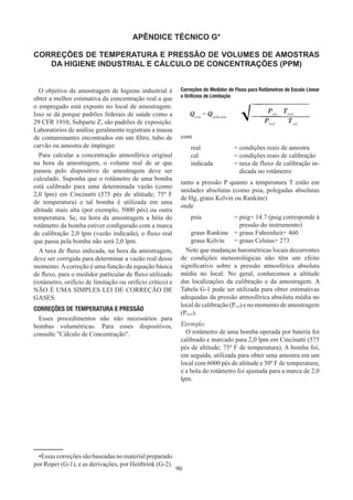 90
APÊNDICE TÉCNICO G*
CORREÇÕES DE TEMPERATURA E PRESSÃO DE VOLUMES DE AMOSTRAS
DA HIGIENE INDUSTRIAL E CÁLCULO DE CONCENTRAÇÕES (PPM)
O objetivo da amostragem de higiene industrial é
obter a melhor estimativa da concentração real a que
o empregado está exposto no local de amostragem.
Isso se dá porque padrões federais de saúde como a
29 CFR 1910, Subparte Z, são padrões de exposição.
Laboratórios de análise geralmente registram a massa
de contaminantes encontrados em um filtro, tubo de
carvão ou amostra de impínger.
Para calcular a concentração atmosférica original
na hora da amostragem, o volume real de ar que
passou pelo dispositivo de amostragem deve ser
calculado. Suponha que o rotâmetro de uma bomba
está calibrado para uma determinada vazão (como
2,0 lpm) em Cincinatti (575 pés de altitude; 75º F
de temperatura) e tal bomba é utilizada em uma
altitude mais alta (por exemplo, 5000 pés) ou outra
temperatura. Se, na hora da amostragem a bóia do
rotâmetro da bomba estiver configurado com a marca
de calibração 2,0 lpm (vazão indicada), o fluxo real
que passa pela bomba não será 2,0 lpm.
A taxa de fluxo indicada, na hora da amostragem,
deve ser corrigida para determinar a vazão real desse
momento.Acorreção é uma função da equação básica
de fluxo, para o medidor particular de fluxo utilizado
(rotâmetro, orifício de limitação ou orifício crítico) e
NÃO É UMA SIMPLES LEI DE CORREÇÃO DE
GASES.
CORREÇÕES DE TEMPERATURA E PRESSÃO
Esses procedimentos não não necessários para
bombas volumétricas. Para esses dispositivos,
consulte Cálculo de Concentração.
Correções do Medidor de Fluxo para Rotâmetros de Escala Linear
e Orifícios de Limitação
com
real	 = 
condições reais de amostra
cal	 = 
condições reais de calibração
indicada	 = 
taxa de fluxo de calibração in-
dicada no rotâmetro
tanto a pressão P quanto a temperatura T estão em
unidades absolutas (como psia, polegadas absolutas
de Hg, graus Kelvin ou Rankine)
onde
psia	 = 
psig+ 14.7 (psig corresponde à
pressão do instrumento)
graus Rankine	 =graus Fahrenheit+ 460
graus Kelvin	 =graus Celsius+ 273
Note que mudanças barométricas locais decorrentes
de condições meteorológicas não têm um efeito
significativo sobre a pressão atmosférica absoluta
média no local. No geral, conhecemos a altitude
das localizações da calibração e da amostragem. A
Tabela G-1 pode ser utilizada para obter estimativas
adequadas da pressão atmosférica absoluta média no
local de calibração (Pcal) e no momento de amostragem
(Preal).
Exemplo:
O rotâmetro de uma bomba operada por bateria foi
calibrado e marcado para 2,0 lpm em Cincinatti (575
pés de altitude; 75º F de temperatura). A bomba foi,
em seguida, utilizada para obter uma amostra em um
local com 6000 pés de altitude e 50º F de temperatura;
e a bola do rotâmetro foi ajustada para a marca de 2,0
lpm.
Qreal
= Qindicada
Pcal
Treal
Preal
   Tcal
•Essas correções são baseadas no material preparado
por Roper (G-1), e as derivações, por Heitbrink (G-2).
 
