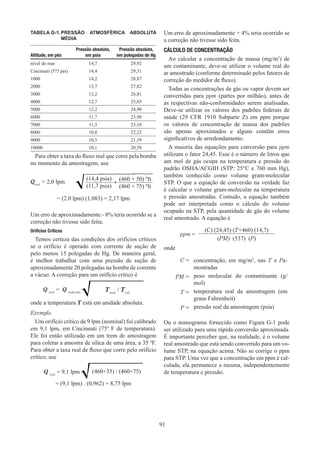 91
TABELA G-1.	
PRESSÃO ATMOSFÉRICA ABSOLUTA
MÉDIA
Altitude, em pés
Pressão absoluta,
em psia
Pressão absoluta,
em polegadas de Hg
nível do mar 14,7 29,92
Cincinnati (575 pés) 14,4 29,31
1000 14,2 28,87
2000 13,7 27,82
3000 13,2 26,81
4000 12,7 25,85
5000 12,2 24,90
6000 11,7 23,98
7000 11,3 23,10
8000 10,8 22,22
9000 10,5 21,39
10000 10,1 20,58
Para obter a taxa do fluxo real que corre pela bomba
no momento da amostragem, use
= (2.0 lpm) (1,083) = 2,17 lpm
Um erro de aproximadamente - 8% teria ocorrido se a
correção não tivesse sido feita.
Orifícios Críticos
Temos certeza das condições dos orifícios críticos
se o orifício é operado com corrente de sução de
pelo menos 15 polegadas de Hg. De maneira geral,
é melhor trabalhar com uma pressão de sução de
aproximadamente 20 polegadas na bomba de corrente
a vácuo. A correção para um orifício crítico é
Q real
= Q indicada Treal
/ Tcal
onde a temperatura T está em unidade absoluta.
Exemplo
Um orifício crítico de 9 lpm (nominal) foi calibrado
em 9,1 lpm, em Cincinnati (75º F de temperatura).
Ele foi então utilizado em um trem de amostragem
para coletar a amostra de sílica de uma área, a 35 ºF.
Para obter a taxa real de fluxo que corre pelo orifício
crítico, use
Q real
= 9,1 lpm (460+35) / (460+75)
= (9,1 lpm) . (0,962) = 8,75 lpm
Um erro de aproximadamente + 4% teria ocorrido se
a correção não tivesse sido feita.
CÁLCULO DE CONCENTRAÇÃO
Ao calcular a concentração de massa (mg/m3
) de
um contaminante, deve-se utilizar o volume real do
ar amostrado (conforme determinado pelos fatores de
correção do medidor de fluxo).
Todas as concentrações de gás ou vapor devem ser
convertidas para ppm (partes por milhão), antes de
as respectivas não-conformidades serem analisadas.
Deve-se utilizar os valores dos padrões federais de
saúde (29 CFR 1910 Subparte Z) em ppm porque
os valores de concentração de massa dos padrões
são apenas aproximados e alguns contêm erros
significativos de arredondamento.
A maioria das equações para conversão para ppm
utilizam o fator 24,45. Esse é o número de litros que
um mol de gás ocupa na temperatura e pressão do
padrão OSHA/ACGIH (STP: 25°C e 760 mm Hg),
também conhecido como volume gram-molecular
STP. O que a equação de conversão na verdade faz
é calcular o volume gram-molecular na temperatura
e pressão amostradas. Contudo, a equação também
pode ser interpretada como o cálculo do volume
ocupado na STP, pela quantidade de gás do volume
real amostrado. A equação é
ppm =
(C) (24,45) (T+460) (14,7)
(PM) (537) (P)
onde
C = concentração, em mg/m3
, nas T e Pa-
mostradas
PM = peso molecular do contaminante (g/
mol)
T = temperatura real da amostragem (em
graus Fahrenheit)
P = pressão real da amostragem (psia)
Ou o nomograma fornecido como Figura G-1 pode
ser utilizado para uma rápida conversão aproximada.
É importante perceber que, na realidade, é o volume
real amostrado que está sendo convertido para um vo-
lume STP, na equação acima. Não se corrige o ppm
para STP. Uma vez que a concentração em ppm é cal-
culada, ela permanece a mesma, independentemente
de temperatura e pressão.
Qreal
= 2,0 lpm
(14,4 psia)
•
(460 + 50) ºR
(11,7 psia) (460 + 75) ºR
 