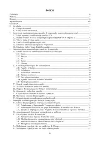 ix
ÍNDICE
Preâmbulo��������������������������������������������������������������������������������������������������������������������������������������������������iii
Prefácio������������������������������������������������������������������������������������������������������������������������������������������������������� v
Resumo�����������������������������������������������������������������������������������������������������������������������������������������������������vii
Agradecimentos���������������������������������������������������������������������������������������������������������������������������������������xiii
Glossário*������������������������������������������������������������������������������������������������������������������������������������������������� xv
0.	 Introdução�������������������������������������������������������������������������������������������������������������������������������������������� 1
0.1	��Escopo do manual������������������������������������������������������������������������������������������������������������������������� 1
0.2	��Como utilizar este manual������������������������������������������������������������������������������������������������������������ 1
1.	 Contexto do monitoramento da exposição de empregados na atmosfera ocupacional������������������������ 5
1.1	��Lei de segurança e saúde ocupacional de 1970���������������������������������������������������������������������������� 5
1.2	��Padrões federais de saúde e segurança ocupacional (29 cfr 1910, subparte z)����������������������������� 6
1.3	��Valores limite (tlvs) da acgih�������������������������������������������������������������������������������������������������������� 7
1.4	��Padrões de saúde propostos pela osha������������������������������������������������������������������������������������������ 8
1.5	��Estatística e medidas de exposição ocupacional��������������������������������������������������������������������������� 9
1.6	��Estatística e observância de conformidade��������������������������������������������������������������������������������� 15
2.	 Determinação da necessidade para medições de exposição��������������������������������������������������������������� 19
2.1	��Estados físicos dos contaminantes ambientais ocupacionais����������������������������������������������������� 19
2.1.1	Gases��������������������������������������������������������������������������������������������������������������������������������� 19
2.1.2	Vapores ����������������������������������������������������������������������������������������������������������������������������� 19
2.1.3	Pó��������������������������������������������������������������������������������������������������������������������������������������� 19
2.1.4	Fumos�������������������������������������������������������������������������������������������������������������������������������� 20
2.1.5	Névoas������������������������������������������������������������������������������������������������������������������������������� 20
2.2	��Classificação fisiológica dos efeitos tóxicos������������������������������������������������������������������������������� 20
2.2.1	Agentes irritantes��������������������������������������������������������������������������������������������������������������� 20
2.2.2	Asfixiantes������������������������������������������������������������������������������������������������������������������������� 20
2.2.3	Anestésicos e narcóticos���������������������������������������������������������������������������������������������������� 20
2.2.4	Venenos sistêmicos������������������������������������������������������������������������������������������������������������ 20
2.2.5	Carcinógenos químicos����������������������������������������������������������������������������������������������������� 20
2.2.6	Agentes causadores de fibrose pulmonar�������������������������������������������������������������������������� 20
2.2.7	Teratogênicos químicos����������������������������������������������������������������������������������������������������� 21
2.3	��Rota de entrada e taxa de exposição������������������������������������������������������������������������������������������� 21
2.4	��Avaliação do material no local de trabalho��������������������������������������������������������������������������������� 21
2.5	��Processo de operações como fonte de contaminantes���������������������������������������������������������������� 24
2.6	��Observações no local de trabalho����������������������������������������������������������������������������������������������� 24
2.7	��Cálculo de concentrações de possível exposição����������������������������������������������������������������������� 28
2.8	��Queixas ou sintomas de empregados������������������������������������������������������������������������������������������ 30
2.9	��Relatório de determinação ocupacional ambiental��������������������������������������������������������������������� 30
3.	 Estratégias de amostragem para medição de exposição��������������������������������������������������������������������� 33
3.1	��Seleção de empregado ou empregados para amostragem���������������������������������������������������������� 33
3.1.1	Selecionando o(s) empregado(s) com risco máximo ������������������������������������������������������� 33
3.1.2	Amostragem aleatória de um grupo de homogêneo de trabalhadores de risco����������������� 34
3.1.3	Seleção de empregados para o programa de monitoramento de exposição periódica������ 35
3.2	��Amostras pessoal, de zona de respiração e do ar ambiente ������������������������������������������������������� 37
3.3	��Estratégias de medição de exposição������������������������������������������������������������������������������������������ 37
3.3.1	Período total de medição de amostra única ���������������������������������������������������������������������� 37
3.3.2	Medidas de amostras consecutivas em intervalo total������������������������������������������������������ 39
3.3.3	Medidas de amostras consecutivas em intervalo parcial��������������������������������������������������� 39
3.3.4	Medição de amostragem aleatória������������������������������������������������������������������������������������� 39
3.4	��Medições de exposição para um padrão twa de 8 horas������������������������������������������������������������� 39
3.5	��Medições de exposição para um limite máximo padrão.������������������������������������������������������������ 42
 