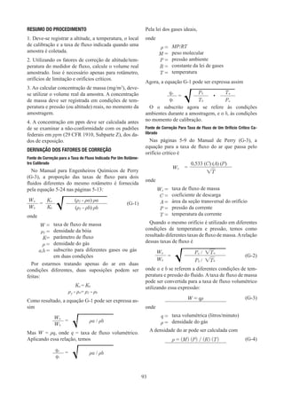 93
RESUMO DO PROCEDIMENTO
1. Deve-se registrar a altitude, a temperatura, o local
de calibração e a taxa de fluxo indicada quando uma
amostra é coletada.
2. Utilizando os fatores de correção de altitude/tem-
peratura do medidor de fluxo, calcule o volume real
amostrado. Isso é necessário apenas para rotâmetro,
orifícios de limitação e orifícios críticos.
3. Ao calcular concentração de massa (mg/m3
), deve-
se utilizar o volume real da amostra. A concentração
de massa deve ser registrada em condições de tem-
peratura e pressão (ou altitude) reais, no momento da
amostragem.
4. A concentração em ppm deve ser calculada antes
de se examinar a não-conformidade com os padrões
federais em ppm (29 CFR 1910, Subparte Z), dos da-
dos de exposição.
DERIVAÇÃO DOS FATORES DE CORREÇÃO
Fonte de Correção para a Taxa de Fluxo Indicada Por Um Rotâme-
tro Calibrado
No Manual para Engenheiros Químicos de Perry
(G-3), a proporção das taxas de fluxo para dois
fluidos diferentes do mesmo rotâmetro é fornecida
pela equação 5-24 nas páginas 5-13:
Wa
=
Ka (ρƒ - ρa) ρa
(G-1)
Wb Kb (ρƒ - ρb) ρb
onde
W = taxa de fluxo de massa
ρƒ = densidade da bóia
K= parâmetro de fluxo
ρ = densidade do gás
a,b = subscrito para diferentes gases ou gás
em duas condições
Por estarmos tratando apenas do ar em duas
condições diferentes, duas suposições podem ser
feitas:
Ka = Kb
ρƒ - ρa= ρƒ - ρb
Como resultado, a equação G-1 pode ser expressa as-
sim
Wa
= ρa / ρb
Wb
Mas W = ρq, onde q = taxa de fluxo volumétrico.
Aplicando essa relação, temos
qa
= ρa / ρb
qb
Pela lei dos gases ideais,
onde
ρ = MP/RT
M = peso molecular
P = pressão ambiente
R = constante da lei de gases
T = temperatura
Agora, a equação G-1 pode ser expressa assim
qa
=
Pb
•
Ta
qb Tb Pa
O a subscrito agora se refere às condições
ambientes durante a amostragem, e o b, às condições
no momento de calibração.
Fonte de Correção Para Taxa de Fluxo de Um Orifício Crítico Ca-
librado
Nas páginas 5-9 do Manual de Perry (G-3), a
equação para a taxa de fluxo do ar que passa pelo
orifício crítico é
Wx =
0,533 (C) (A) (P)
√T
onde
Wx = taxa de fluxo de massa
C = coeficiente de descarga
A = área da seção transversal do orifício
P = pressão da corrente
T = temperatura da corrente
Quando o mesmo orifício é utilizado em diferentes
condições de temperatura e pressão, temos como
resultado diferentes taxas de fluxo de massa.Arelação
dessas taxas de fluxo é
Wa
=
Pa / √Ta
(G-2)
Wb Pb / √Tb
onde a e b se referem a diferentes condições de tem-
peratura e pressão do fluido. A taxa de fluxo de massa
pode ser convertida para a taxa de fluxo volumétrico
utilizando essa expressão:
W = qρ (G-3)
onde
q = taxa volumétrica (litros/minuto)
ρ = densidade do gás
A densidade do ar pode ser calculada com
ρ = (M) (P) / (R) (T) (G-4)
 