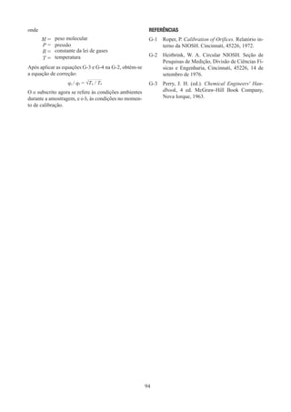 94
onde
M = peso molecular
P = pressão
R = constante da lei de gases
T = temperatura
Após aplicar as equações G-3 e G-4 na G-2, obtém-se
a equação de correção:
qa / qb = √Ta / Tb
O a subscrito agora se refere às condições ambientes
durante a amostragem, e o b, às condições no momen-
to de calibração.
REFERÊNCIAS
G-1	 Roper, P. Calibration of Orifices. Relatório in-
terno da NIOSH. Cincinnati, 45226, 1972.
G-2	 Heitbrink, W. A. Circular NIOSH. Seção de
Pesquisas de Medição, Divisão de Ciências Fí-
sicas e Engenharia, Cincinnati, 45226, 14 de
setembro de 1976.
G-3	 Perry, J. H. (ed.). Chemical Engineers' Han-
dbook, 4 ed. McGraw-Hill Book Company,
Nova Iorque, 1963.
 