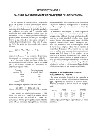 95
APÊNDICE TÉCNICO H
CÁLCULO DA EXPOSIÇÃO MÉDIA PONDERADA PELO TEMPO (TWA)
Em um ambiente de trabalho típico, o trabalhador
pode ser exposto a várias concentrações médias
diferentes durante o turno (devido a mudanças na
atribuição de trabalho, carga de trabalho, condições
de ventilação, processos, etc). A exposição média
ponderada pelo tempo (TWA) evoluiu como um
método de cálculo da exposição média diária pela
ponderação das diferentes concentrações médias pelo
tempo de exposição. É o equivalente a integrar os
valores de concentração sobre a base total de tempo
da TWA. Ela pode ser determinada pela seguinte
fórmula:
TWA =
T1X1 + T2X2 + T3X3 + . . . + Tn Xn
Tt
onde T1 T2, T3 , . . ., Tn são os tempos de exposição
incrementais em concentrações médias X1 X2, X3, . .
., Xn e T, é o tempo total em um dia de trabalho. Esta
fórmula aparece em leis Federais, 29 CFR 1910.l000
(d) (1). Por exemplo, suponha que o trabalhador está
exposto da seguinte forma:
Tempo de
exposição (T,)
Concentração média
de exposição (ppm)
1 hora 250
3 horas 100
4 horas 50
Total T = 8 horas
Então o TWA para a jornada de 8 horas será
TWA =
(1)  (250) + (3) (100) + (4) (50)
= 94 ppm
8
Para a maioria das substâncias listadas na 29 CFR
1910, Sub parte -- Z, a exposição média máxima
admissível durante um período de 8 horas está
especificada. Mesmo que os padrões sejam referidos
como TWA, o cálculo da exposição média ponderada
pelo tempo não é o método preferido para determinar
a exposição média de 8 horas por causa de incertezas
na determinação das concentrações médias do
componente.
O método de amostragem e o tempo disponível
para a amostragem vão determinar a forma como
uma exposição média de 8 horas é calculada. Quando
possível, é mais desejável recolher uma única
amostra durante todo o período para o qual é definido
o padrão, como o total de 8 horas. A vantagem é que,
neste caso, a amostra é uma medida integrada direta
da exposição ao longo de todo o período e elimina a
necessidade de cálculos TWA. Mesmo que não seja
possível coletar uma amostra simples, durante um
período total de 8 horas, pode ser possível coletar
uma série de amostras consecutivas, que cobrem a
totalidade do período parcial, ou período do padrão.
Note que uma concentração de exposição calculada a
partir de uma amostra é uma concentração ponderada
pelo tempo, embora os cálculos da média ponderada
pelo tempo nesta seção não possam ser utilizados.
MEDIÇÕES DE AMOSTRAS CONSECUTIVAS DE
PERÍODO COMPLETO E PARCIAL
Por estas estratégias de medição da exposição, a
duração de cada amostra e a concentração da amostra
(ppm) reportada são utilizados na equação acima.
Para uma estratégia de período parcial, um exemplo
seria:
Amostra
Período
de Tempo Duração
Resultados
da Amostra
A 0915 - 1030 hr 75 min 320 ppm
B 1100 - 1210 hr 70 min 250 ppm
C 1320 - 1540 hr 140 min 350 ppm
Então a exposição TWA para o período de 4,75 horas
amostrado é
 