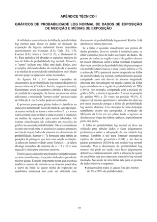 97
APÊNDICE TÉCNICO I
GRÁFICOS DE PROBABILIDADE LOG NORMAL DE DADOS DE EXPOSIÇÃO
DE MEDIÇÃO E MÉDIAS DE EXPOSIÇÃO
Autilidade e conveniência do folha de probabilidade
log normal para plotar os dados de medição da
exposição da higiene industrial foram discutidos
anteriormente por Hounam (I-1), Gale (I-2, I-3),
Coenen (I-4), Jones e Brief (I -5), e Sherwood (I-
6). Este apêndice irá abordar os aspectos práticos do
uso de folha de probabilidade log normal. Primeiro,
o como utilizar esta folha será dado. Então, dois
exemplos utilizando dados de medição da exposição
e as médias de exposição de trabalhadores individuais
em um grupo ocupacional serão mostrados.
As figuras I-1 e I-2 mostram exemplos de
documentos de probabilidade log normal disponíveis
comercialmente (2-ciclo e 3-ciclo, respectivamente).
Geralmente, esses documentos cobrirão a faixa usual
de medida de exposição. Se forem necessários ciclos
adicionais, o método de cortar e colar para a criação
de folha de 4 - ou 5-ciclos pode ser utilizado.
O primeiro passo para plotar dados é classificar os
dados por aumento do valor de medição da exposição.
A menor medição se torna o valor ordinal 1, e o maior
valor se torna valor ordinal n onde existem n medições
ou médias de exposição para serem tabulados. Os
valores classificados são colocados em posições do
gráfico na escala de probabilidade. Não existe nenhum
acordo universal entre os estatísticos quanto à maneira
correta de traçar dados da amostra em documento de
probabilidade. Santner (I-7) forneceu uma tabela de
posições de plotagem que tem uma ampla aceitação.
A tabela de Santner é dado como Tabela I-1. A tabela
abrange tamanhos de amostra de n = 2 a 50 e uma
equação é dada para amostras maiores.
Depoisqueosdadosforamplotadosesubjetivamente
aceitos como lineares, é traçada a linha de regressão de
melhor ajuste. É muito importante notar que a técnica
analítica comum de minimizar os desvios quadrados
a partir da linha de ajuste (linha de regressão de
quadrados mínimos) não pode ser utilizada com
documento de probabilidade log normal. Kottler (I-8)
apontou as razões para isso.
Se a linha é ajustada visualmente aos pontos de
dados plotados, deve-se resistir à tendência para se
obter o mesmo peso de todos os pontos de dados. Os
pontos de dados na região central do gráfico devem
ter maior influência sobre a linha montada. Qualquer
desvio na ocorrência de probabilidade de percentagem
em probabilidades baixas e altas (como inferior a 5%
e acima de 95%) parecerá muito exagerado na folha
de probabilidade log normal, particularmente quando
comparado com um desvio da mesma magnitude
absoluta em percentagem na região central da folha
(aproximadamente a região de probabilidade de 20%
e 80%). Por exemplo, comparado com a posição do
gráfico 50%, o desvio é agravado 15 vezes na posição
do gráfico 99% e 28 vezes na posição 99,5%. É
impossível mesmo aproximar o tamanho dos desvios
por mera inspeção porque a folha de probabilidade
log normal distorce. Um exemplo de uma distorção
semelhante ocorre em cartografia. A projeção de
Mercator da Terra em um plano tende a agravar as
distâncias ao longo das linhas verticais, especialmente
perto dos pólos.
A folha de probabilidade log normal só deve ser
utilizado para tabular dados e fazer julgamentos
preliminares sobre a adequação de um modelo log
normal. Também é útil para fornecer estimativas
rápidas da média geométrica (GM) e do desvio
padrão geométrico (GSD) de um modelo log normal
montado. Mas o documento de probabilidade log
normal não pode ser usado para fazer julgamentos
definitivos estatisticamente sobre a eficácia de ajuste
de uma linha reta que representa o modelo log normal
montado. No ajuste de uma linha reta para os pontos
de dados observe o seguinte:
●
● desconsidere todos os dados fora dos limites
de 1% e 99% de probabilidade;
 