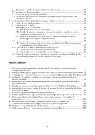 x
3.6	��Registrando resultados de amostras de medição de exposição��������������������������������������������������� 43
3.7	��Intervalo entre dias monitorados������������������������������������������������������������������������������������������������ 45
3.8	��Término do monitoramento de exposições��������������������������������������������������������������������������������� 45
3.9	��Estratégia de amostragem para empregados que não trabalham frequentemente com
substâncias perigosas����������������������������������������������������������������������������������������������������������������� 45
4.	 Análise estatística de resultados de amostras para medição de exposição���������������������������������������� 47
4.1	��Limites do intervalo de confiança����������������������������������������������������������������������������������������������� 47
4.2	��Classificação de exposição
para um padrão de twa de 8 horas���������������������������������������������������������������������������������������������� 49
4.2.1	Período total de medição de amostra única����������������������������������������������������������������������� 49
4.2.2	Medidas de amostras consecutivas em intervalo completo e medidas de amostras
consecutivas em intervalo parcial������������������������������������������������������������������������������������� 51
4.2.3	Medição de amostragem aleatória, amostra pequena (menos que 30 amostras
durante o período adequado para padronização)��������������������������������������������������������������� 55
4.2	�� ��������������������������������������������������������������������������������������������������������������������������������������������������� 61
4.2.4	Medição de amostragem aleatória, amostra grande (mais que 30 amostras durante o
período adequado para padronização)������������������������������������������������������������������������������� 61
4.3	��Classificação da exposição para um limite máximo padrão������������������������������������������������������� 63
4.3.1	Classificação com base em amostras de medição������������������������������������������������������������� 63
4.3.2	Classificação com base em períodos sem amostragem����������������������������������������������������� 64
4.4	��Cálculo da média geométrica de exposição de longo prazo e uso da probabilidade de não-
conformidade quando decidir instalar controles de engenharia������������������������������������������������� 65
APÊNDICE TÉCNICO
A.	 Cálculo de tamanho amostral para um subgrupo de risco máximo a partir de um grupo
homogêneo de alto risco�������������������������������������������������������������������������������������������������������������������� 71
B.	 Variação de exposição em grupos de trabalhadores com risco semelhante de exposição esperada�� 73
C.	 A inadequação do monitoramento geral do ar (área) para a medição de exposições de empregados75
D.	 Coeficientes de variação e requisitos de acurácia para amostragem de higiene industrial e
métodos analíticos������������������������������������������������������������������������������������������������������������������������������ 78
E.	 Efeitos gerais do tamanho da amostra nos requisitos para demonstração de conformidade e
não-conformidade������������������������������������������������������������������������������������������������������������������������������ 82
F.	 Seleção de períodos de amostragem aleatória durante um turno de 8 horas de trabalho������������������� 88
G.	 Correções de temperatura e pressão de volumes de amostras da higiene industrial e cálculo de
concentrações (ppm)�������������������������������������������������������������������������������������������������������������������������� 90
H.	 Cálculo da exposição média ponderada pelo tempo (twa)����������������������������������������������������������������� 95
I.	 Gráficos de probabilidade log normal de dados de exposição de medição e médias de exposição��� 97
J.	 Limites de confiança e níveis de confiança e como afetam o risco do empregado e do
empregador�������������������������������������������������������������������������������������������������������������������������������������� 106
K.	 Teoria da decisão estatística para limites máximos de medições de exposição������������������������������� 115
L.	 A necessidade de um nível de ação para medição de exposição ocupacional*������������������������������� 118
M.	 Distribuições normal e log-normal da frequência���������������������������������������������������������������������������� 122
N.	 Critérios para selecionar e empregar um consultor de higiene industrial���������������������������������������� 128
 