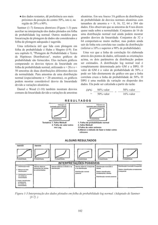102
●
● dos dados restantes, dê preferência aos mais
próximos da posição do centro 50%, isto é, na
região de 20% a 80%.
Santner (1-7) forneceu diretrizes (Figura 1-3) para
auxiliar na interpretação dos dados plotados em folha
de probabilidade log normal. Outros modelos para
linearização de plotagem de dados são considerados e
folha de plotagem adequada é sugerida.
Uma referência útil que lida com plotagem em
folha de probabilidade é Hahn e Shapiro (l-9). Em
seu capítulo 8, Plotagem de Probabilidade e Testes
de Hipóteses Distributivas, muitos gráficos de
probabilidade são fornecidos. Eles incluem gráficos
comparando os desvios típicos da linearidade em
folha de probabilidade normal, utilizando n = 20 e n =
50 amostras de duas distribuições diferentes desvios
da normalidade. Para amostras de uma distribuição
normal (especialmente n = 20 amostras), os gráficos
podem mostrar considerável desvio da linearidade
devido a variações aleatórias.
Daniel e Wood (1-10) também mostram desvios
comuns da linearidade devido a variações de amostras
aleatórias. Em seu Anexo 3A gráficos de distribuição
de probabilidade de desvios normais aleatórias com
tamanhos de amostra n = 8, 16, 32, 64 e 384 são
dados. Eles observam que as amostras de 8 nos dizem
quase nada sobre a normalidade. Conjuntos de 16 de
uma distribuição normal real ainda podem mostrar
grandes desvios da linearidade. Conjuntos de 32 e
64 comportam-se muito melhor, mas podem ainda
sair da linha reta correlata nas caudas da distribuição
(inferior a 10% e superior a 90% de probabilidade).
Uma vez que a linha de correlação foi elaborada
através dos pontos de dados, utilizando as orientações
acima, os dois parâmetros da distribuição podem
ser estimados. A distribuição log normal real é
completamente determinada pelo GM e a DPG. O
valor de GM é o valor de probabilidade de 50% e
pode ser lido diretamente do gráfico em que a linha
correlata cruza a linha de probabilidade de 50%. O
DPG é uma medida da variação ou dispersão dos
dados. Ela pode ser calculada a partir da razão
DPG
=
84% valor
=
50% valor
50% valor 16% valor
R E S U L T A D O S
Côncavo ou
Inclinado para a Direita
Côncavo ou
Inclinado para a Esquerda
Probabilidade
Tentativa:	1. 
folha Weibull
	 2. 
Folha de valor extre-
mo Log
1. 
Folha de probabilidade normal
2. 
folha Weibull
3.
Folha de valor extremo
4.
Alterar o método de fazer e tratar como
côncavo
Probabilidade
ALGUNS RESULTADOS
INTERPRETAÇÕES POSSÍVEIS
Probabilidade
1. 
Distribuição finita
2. 
Mistura de duas
distribuições
3. 
Distribuição truncada
em ambas as
extremidades
4. 
Datas classificadas
erradamente
em ambas as
extremidades
Valores atípicos
presentes em ambas
as extremidades
Valores atípicos à esquerda
e na distribuição
Distribuição normal
possível
Distribuição truncada à
direita
Dados classificados
erradamente à direita
Distribuição normal possível
Distribuição truncada à esquerda
Dados classificados erradamente
à esquerda
Valores atípicos à direita e na
distribuição
Probabilidade Probabilidade Probabilidade Probabilidade Probabilidade
Sigmóide Sigmóide
Figura 1-3 
Interpretação dos dados plotados em folha de probabilidade log normal. (Adaptado de Santner
[I-7] .)
 