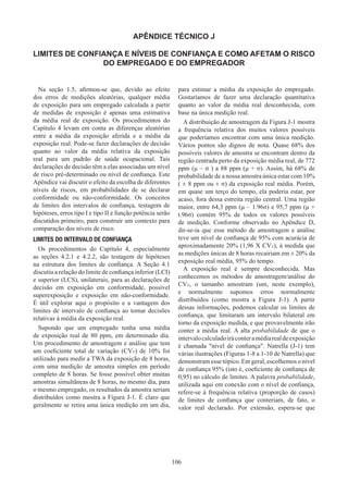 106
APÊNDICE TÉCNICO J
LIMITES DE CONFIANÇA E NÍVEIS DE CONFIANÇA E COMO AFETAM O RISCO
DO EMPREGADO E DO EMPREGADOR
Na seção 1.5, afirmou-se que, devido ao efeito
dos erros de medições aleatórias, qualquer média
de exposição para um empregado calculada a partir
de medidas de exposição é apenas uma estimativa
da média real de exposição. Os procedimentos do
Capítulo 4 levam em conta as diferenças aleatórias
entre a média da exposição aferida e a média da
exposição real. Pode-se fazer declarações de decisão
quanto ao valor da média relativa da exposição
real para um padrão de saúde ocupacional. Tais
declarações de decisão têm a elas associadas um nível
de risco pré-determinado ou nível de confiança. Este
Apêndice vai discutir o efeito da escolha de diferentes
níveis de riscos, em probabilidades de se declarar
conformidade ou não-conformidade. Os conceitos
de limites dos intervalos de confiança, testagem de
hipóteses, erros tipo I e tipo II e função potência serão
discutidos primeiro, para construir um contexto para
comparação dos níveis de risco.
LIMITES DO INTERVALO DE CONFIANÇA
Os procedimentos do Capítulo 4, especialmente
as seções 4.2.1 e 4.2.2, são testagem de hipóteses
na estrutura dos limites de confiança. A Seção 4.1
discutiu a relação do limite de confiança inferior (LCI)
e superior (LCS), unilaterais, para as declarações de
decisão em exposição em conformidade, possível
superexposição e exposição em não-conformidade.
É útil explorar aqui o propósito e a vantagem dos
limites de intervalo de confiança ao tomar decisões
relativas à média da exposição real.
Supondo que um empregado tenha uma média
de exposição real de 80 ppm, em determinado dia.
Um procedimento de amostragem e análise que tem
um coeficiente total de variação (CVT) de 10% foi
utilizado para medir a TWA da exposição de 8 horas,
com uma medição de amostra simples em período
completo de 8 horas. Se fosse possível obter muitas
amostras simultâneas de 8 horas, no mesmo dia, para
o mesmo empregado, os resultados da amostra seriam
distribuídos como mostra a Figura J-1. É claro que
geralmente se retira uma única medição em um dia,
para estimar a média da exposição do empregado.
Gostaríamos de fazer uma declaração quantitativa
quanto ao valor da média real desconhecida, com
base na única medição real.
A distribuição de amostragem da Figura J-1 mostra
a frequência relativa dos muitos valores possíveis
que poderíamos encontrar com uma única medição.
Vários pontos são dignos de nota. Quase 68% dos
possíveis valores de amostra se encontram dentro da
região centrada perto da exposição média real, de 772
ppm (μ – σ ) a 88 ppm (μ + σ). Assim, há 68% de
probabilidade de a nossa amostra única estar com 10%
( ± 8 ppm ou ± σ) da exposição real média. Porém,
em quase um terço do tempo, ela poderia estar, por
acaso, fora dessa estreita região central. Uma região
maior, entre 64,3 ppm (μ – 1.96σ) e 95,7 ppm (μ +
t.96σ) contém 95% de todos os valores possíveis
de medição. Conforme observado no Apêndice D,
dir-se-ia que esse método de amostragem e análise
teve um nível de confiança de 95% com acurácia de
aproximadamente 20% (1,96 X CVT), à medida que
as medições únicas de 8 horas recairiam em ± 20% da
exposição real média, 95% do tempo.
A exposição real é sempre desconhecida. Mas
conhecemos os métodos de amostragem/análise do
CVT, o tamanho amostram (um, neste exemplo),
e normalmente supomos erros normalmente
distribuídos (como mostra a Figura J-1). A partir
dessas informações, podemos calcular os limites de
confiança, que limitaram um intervalo bilateral em
torno da exposição medida, e que provavelmente irão
conter a média real. A alta probabilidade de que o
intervalocalculadoiráconteramédiarealdeexposição
é chamada nível de confiança. Natrella (J-1) tem
várias ilustrações (Figuras 1-8 a 1-10 de Natrella) que
demonstram esse tópico. Em geral, escolhemos o nível
de confiança 95% (isto é, coeficiente de confiança de
0,95) no cálculo de limites. A palavra probabilidade,
utilizada aqui em conexão com o nível de confiança,
refere-se à frequência relativa (proporção de casos)
de limites de confiança que conteriam, de fato, o
valor real declarado. Por extensão, espera-se que
 