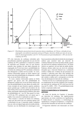 107
Figura J-1.	
Distribuição amostral prevista de amostras únicas simultâneas, de 8 horas, coletadas de um
empregado com média de exposição real (μ) de 80 ppm. Amostras obtidas por meio de um mé-
todo de amostragem/análise com CVT=0,10 (acurácia de aproximadamente ± 20% em nível de
confiança de 95%)
MEDIÇÃO DE
EXPOSIÇÃO POR 8
HORAS
(ppm)
FUNÇÃO
DA
DENSIDADE
DE
PROBABILIDADE
(FREQUÊNCIA
RELATIVA)
95% dos intervalos de confiança calculados pelo
procedimento estatístico apropriado em um nível de
confiança de 95% contenham as respectivas médias
de exposição real. Portanto, uma vez que fizemos
somente uma medição de uma dada exposição de
empregado, há 5% de risco (isto é, probabilidade) de
os limites de confiança de 95% calculados e bilaterais
não abrangerem a média real da ocasião. Às vezes,
estamos interessados apenas no limite superior que
possui uma alta probabilidade de ultrapassar a média
real, ou em um limite inferior que
Às vezes, estamos interessados apenas no limite
superior que possui uma alta probabilidade de
ultrapassar a média real, ou em um limite inferior que
tem alta probabilidade de estar abaixo da média real.
Como exemplo de uma fronteira superior, podemos
querer garantir que a média real está abaixo de um
valor limite (TLV) ou de um padrão da Occupational
Safety and Health Administration (OSHA), para além
da probabilidade de 1 em 20. Para passar no teste,
o LCS dos 95% unilaterais deve ser menor que o
padrão. Esse conceito é explorado na seção 4.1.
Para resumir o conceito de limites de confiança,
vemos que não temos que nos contentar apenas com
a informação de que a exposição média verdadeira
tem um valor em algum lugar perto da média aferida.
Fazemos uso da distribuição de amostragem (com
basenaacuráciaconhecidadométododeamostragem/
análise) para construir tanto um intervalo de
confiança bilateral em torno da média aferida, quanto
um intervalo de confiança unilateral (isto é, do limite
inferior ou superior), em um lado da média aferida.
Podemos afirmar então (em um nível de confiança
desejado) que o intervalo bilateral (ou o unilateral)
contém a média real. A chance de que possamos ser
azarados o suficiente para obter uma medição tão
longe da média significa que o intervalo de confiança
não contém a média real e corresponde ao nível de
risco da declaração do intervalo de confiança.
O termo nível de risco é utilizado aqui para se referir
ao complemento do nível de confiança; por exemplo,
um intervalo de confiança de 95% teria um nível de
risco de 5% (100% – 95% = 5% probabilidade de não
incluir a exposição média real).
TESTES DE SIGNIFICÂNCIA OU TESTAGEM DE
HIPÓTESES
Os testes de decisão do Capítulo 4, baseados
em intervalos de confiança, são algebricamente
equivalentes aos testes estatísticos de significância.
É válido discutir os conceitos e a terminologia de
significância e testagem de hipóteses, e compará-los
com decisões baseadas em intervalos de confiança.
O higienista industrial está interessado em testar
 
