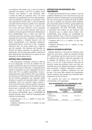 108
uma hipótese relacionada com o valor da média da
exposição real quanto a um TVL ou padrão. Nesse
contexto, uma hipótese é uma suposição sobre
o estado da média de exposição real μ. Os testes
estatísticos de significância envolvem duas hipóteses.
Antes da medição de exposição ser realizada, é feita
uma suposição provisória sobre o valor da média da
exposição total em relação ao padrão. Essa suposição
provisória é aceita a menos que se comprove que
está errada, pelo teste estatístico. Com a expressão
comprovar que está errado, queremos dizer que as
medições de amostragem efetivamente obtidas teriam
baixa probabilidade (isto é, menos que 0,05) de
ocorrerem antes de as amostras serem coletadas, se a
suposição provisória fosse verdadeira. Essa hipótese
provisória negativa é chamada hipótese nula. De
forma correspondente, uma suposição alternativa,
denominada hipótese alternativa, é feita. A hipótese
alternativa deve ser aceita sempre que a hipótese
nula for rejeitada. Tais hipóteses são baseadas na
filosofia da higiene industrial. As filosofias de um
empregador e de um funcionário público responsável
pelo cumprimento seria diferente e os pontos de vista
adequados são discutidos abaixo.
HIPÓTESES PARA O EMPREGADOR
Cada empregador é obrigado a fornecer a cada um
de seus empregados um local de trabalho livre de
perigos reconhecidos que provavelmente causariam a
morte ou lesões graves. Para tanto, o empregador deve
manter as exposições reais dos empregados em níveis
abaixo dos TLVs ou padrões apropriados. Assim, o
empregador deve tomar decisões sobre suas medições
de exposição, de tal forma que esteja confiante de que
não há nenhum empregado cuja exposição média
ultrapasse os padrões de exposição média e nenhum
empregado estará, em momento algum, exposto a
níveis acima dos limites máximos padrão. Em termos
da Estatística, o empregador deve formular a hipótese
nula de que a exposição real ultrapassa o padrão, e
colocar o volume de provas sobre o dado, que
deve indicar conformidade, após a variabilidade da
medição aleatória. Para o Teste do Empregador para
Verificar Conformidade:
A hipótese nula é Ha: μ  padrão, ou seja, não-
conformidade
A hipótese alternativa é HA: μ ≦ padrão, ou seja,
conformidade
HIPÓTESES PARA UM RESPONSÁVEL PELA
CONFORMIDADE
O órgão governamental tem de cumprir o teste de
evidência substancial e tem o ônus de provar que um
padrão de saúde foi ultrapassado em um determinado
dia. Isso ocorre porque os padrões de saúde da OSHA
são tanto os padrões de exposição média definidos
para um período médio de 8 horas, quanto padrões de
limite máximo de exposição que não devem jamais
ser ultrapassados (29 CFR 1910.1000). Portanto,
o funcionário deve indicar em que hipóteses nula
e alternativa que os dados devem indicar não-
conformidade, após deixados na variabilidade de
medição aleatória. Para o Teste do responsável pelo
cumprimento para verificar não-conformidade:
A hipótese nula é Ha: μ ≦ padrão, ou seja, não-
conformidade
A hipótese alternativa é HA: μ  padrão, ou seja,
conformidade
ERROS NA TESTAGEM DE HIPÓTESES
Quando utilizamos o intervalo de confiança como
critério de teste para a média da exposição aferida
(X *), percebemos que havia um risco de o intervalo
de confiança não incluir a média da exposição real.
A testagem de hipóteses usa os termos erro de
tipo I e erro de tipo II para descrever dois tipos de
decisões erradas que podemos fazer com base nos
resultados dos testes. Quando descartamos a hipótese
nula (aceitando a hipótese alternativa), quando a
nula é realmente verdadeira, cometemos um erro
do tipo I. Por outro lado, quando não conseguimos
rejeitar a hipótese nula quando ela é realmente falsa,
cometemos um erro do tipo II.
No contexto dos testes do responsável pela
conformidade e do empregador:
TESTE DO RESPONSÁVEL PELA CONFORMIDADE, PARA
VERIFICAR NÃO-CONFORMIDADE
Estado real
Resultado do teste
Conformidade com
o padrão
Não-conformidade
com o padrão
Decidir a
conformidade Sem Erros Erro tipo II
Decidir a
não-conformidade Erro tipo I Sem Erros
 