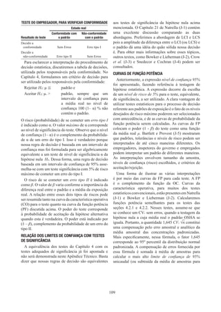 109
TESTE DO EMPREGADOR, PARA VERIFICAR CONFORMIDADE
Estado real
Resultado do teste
Conformidade com
o padrão
Não-conformidade
com o padrão
Decidir a
conformidade Sem Erros Erro tipo I
Decidir a
não-conformidade Erro tipo II Sem Erros
Para esclarecer a interpretação do procedimento de
decisão estatística, discutiremos a tabela de decisões,
utilizada pelos responsáveis pela conformidade. No
Capítulo 4, formulamos um critério de decisão para
ser utilizado pelos responsáveis pela conformidade:
Rejeitar H0: μ ≦ 	 padrão e
Aceitar HA: μ. 	
padrão, sempre que um
intervalo de confiança para
a média real no nível de
confiança 100 (1– α) % não
contém o padrão.
O risco (probabilidade) de se cometer um erro tipo I
é indicado como α. O valor máximo de α corresponde
ao nível de significância do teste. Observe que o nível
de confiança (1– α) é o complemento da probabilida-
de α de um erro do tipo I. Isso é verdadeiro porque
nossa regra de decisão é baseada em um intervalo de
confiança mas foi formulada para ser algebricamente
equivalente a um teste de nível de significância α da
hipótese nula H0. Dessa forma, uma regra de decisão
baseada em um intervalo de confiança de 95% asse-
melha-se com um teste significância com 5% de risco
máximo de cometer um erro do tipo I.
O risco de se cometer um erro tipo II é indicado
como β. O valor de β varia conforme a importância da
diferença real entre o padrão e a média da exposição
real. A relação entre esses dois tipos de riscos pode
ser resumida tanto na curva da característica operativa
(CO) para o teste quanto na curva da função potência
(PF) discutida acima. O poder do teste corresponde
à probabilidade de aceitação da hipótese alternativa
quando esta é verdadeira. O poder está indicado por
(1 – β), complemento da probabilidade de um erro do
tipo II.
RELAÇÃO DOS LIMITES DE CONFIANÇA COM TESTES
DE SIGNIFICÂNCIA
A equivalência dos testes do Capítulo 4 com os
testes adequados de significância já foi apontada e
não será demonstrada neste Apêndice Técnico. Basta
dizer que nossas regras de decisão são equivalentes
aos testes de significância da hipótese nula acima
mencionada. O Capítulo 21 de Natrella (J-1) contém
uma excelente discussão comparando as duas
abordagens. Preferimos a abordagem de LCI e LCS
pois a amplitude da diferença entre o LCI (ou LCS) e
o padrão dá uma idéia do quão sólida nossa decisão
é. Para obter mais informações sobre esses tópicos,
outros textos, como Bowker e Lieberman (J-2), Crow
et al. (J-3) e Snedecor e Cochran (J-4) podem ser
consultados.
CURVAS DE FUNÇÃO POTÊNCIA
Anteriormente, a expressão nível de confiança 95%
foi apresentado, fazendo referência à testagem de
hipótese estatística. A expressão decorre da escolha
de um nível de risco de 5% para o teste, equivalente,
de significância, a ser utilizado. A clara vantagem de
utilizar testes estatísticos para o processo de decisão
referente aos padrões de exposição é o fato de os níveis
desejados de risco máximo poderem ser selecionados
com antecedência, e de as curvas de probabilidade da
função potência serem calculadas. As curvas de FP
colocam o poder (1 - β) do teste como uma função
da média real μ. Bartlett e Provost (J-5) mostraram
que padrões, tolerâncias e níveis de risco podem ser
interpretados de até cinco maneiras diferentes. Os
empregadores, inspetores do governo e empregados
podem interpretar um padrão de diferentes maneiras.
As interpretações envolvem tamanho da amostra,
níveis de confiança (risco) escolhidos, e critérios de
aceitação/rejeição.
Uma forma de ilustrar as várias interpretações
é por meio das curvas de FP para cada teste. A FP
é o complemento da função da OC. Curvas da
característica operativa, para muitos dos testes
estatísticosconvencionais,estãopresentesemNatrella
(J-1) e Bowker e Lieberman (J-2). Calcularemos
funções potência semelhantes para os testes das
seções 4.2.1 e 4.2.2. Nesses testes, assume-se que
se conhece um CVr sem erros, quando a testagem da
hipótese nula a cuja média real o padrão OSHA se
iguala. Portanto, a quantidade 1,645 CVr √n constitui
uma compensação pelo erro amostral e analítico da
média amostral das concentrações padronizadas.
Mais especificamente, nessa fórmula, o fator 1,645
corresponde ao 95º percentil da distribuição normal
padronizada. A compensação de erros fornecida por
essa fórmula é somada à média de amostras para
calcular o mais alto limite de confiança de 95%
unicaudal (ou subtraída da média de amostras para
 