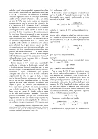 110
calcular o mais baixo unicaudal), para a média real da
concentração padronizada, de acordo com as seções
4.2.1 e 4.2.2. (Para uma discussão sobre os sentidos
em que a expressão limite de confiança é utilizada,
confira a Nota Estatística da seção 4.2.1.) Um limite
de erro de 95% mais exato poderia ser calculado
considerando-se que há um erro de estimativa do
CVT
, bem como de x. (Os valores de CVT atribuídos
no Apêndice Técnico D para os métodos NIOSH de
amostragem/análise foram obtidos a partir de seis
amostras de três concentrações de contaminantes).
Se isso fosse feito, seria necessário, para a maioria
dos métodos, aumentar o multiplicador 1,645 por
aproximadamente 10% para ter em conta a incerteza
da estimativa experimental do CVT. Contudo, não
se pode ainda calcular os multiplicadores exatos
para substituir 1,645 pois nossos valores de CVT
foram estimados a partir de amostras coletadas com
uma taxa de fluxo cuidadosamente controlada, que
passava por um orifício crítico. O CV para o erro de
campo adicional, atribuído à bomba de amostragem
individual (indicado por CVB), teve que ser somado
utilizando-se um conservador para obter os valores de
CVT do Apêndice Técnico D.
Temos tratado o CVT como uma quantidade*
conhecida e utilizado a distribuição normal (não
a distribuição-t de Student) como base para o teste
estatístico e para as funções potência correspondentes,
fornecidas a seguir. Acreditamos que, quando
correções são feitas por meio de uma estimativa
experimental do CVB no lugar de 0,05, o efeito
parcial das purificações será desprezível, porque se
espera que as duas correções estejam em direções
opostas. O fator 1,645 aumentará levemente, mas
espera-se que o CVB estimado (um componente do
CVT) seja menor que 0,05. Em suma, acreditamos
que os testes estatísticos das seções 4.2.1 e 4.2.2,
bem como as curvas de função potência desta
seção, são suficientemente acurados. Entretanto,
para ser conservador (até que uma boa estimativa
experimental do erro da bomba esteja disponível),
pode-se aumentar as semi-amplitudes dos intervalos
de confiança em aproximadamente 10% (ou seja, usar
*	 Quando uma boa estimativa experimental do CVB
estiver
disponível, a NIOSH publicará uma nova tabela com as estimativas
revisadas do CVT
, junto de multiplicadores purificados (isto é,
levemente aumentado) para substituir o fator 1,645.
1,81 no lugar de 1,645).
A discussão a seguir diz respeito ao cálculo das
curvas de poder. A Figura J-2 aplica-se ao Teste do
Empregador para garantir conformidade; o teste
estatístico (seção 4.2.2.1) é
LCS (95%) = x+
1,645 (CVT)
√n
onde 1,645 é o ponto de 95% (unilateral) da distribui-
ção normal.
O teste rejeita a hipótese nula H0
de não-conformida-
de e escolhe a hipótese alternativa HA
de exposição
em conformidade, se LCS  1. Uma regra de decisão
equivalente é
[x]    1 –
1,645 (CVT)
√n
para exposição em conformidade.
Exemplo
Para uma amostra de período completo de 8 horas
(n = 1) e para CVT =0,10.
[x]  0,8355
para exposição em conformidade.
Para a curva da FP, devemos considerar todos
os valores padronizados possíveis de amostras (x)
que poderiam ser resultantes, e qual deles levaria à
rejeição da hipótese nula. Suponha que a média de
exposição real padronizada μ/STD seja 0,9, isto é, o
empregador está dentro da conformidade por uma
margem de 10%. Quando ele testa a hipótese nula
de não-conformidade, o poder do teste corresponde
à probabilidade de os dados do teste produzirem uma
decisão de conformidade, isto é, rejeitarem a hipótese
nula. A probabilidade de rejeitar H0 é:
Prob [x  0,8355]
Calculamos a variável normal padrão:
z =
(0,8355–0,9)
=
–0,0645
= – 0,645
CVT/√n 0.10/ √1
A probabilidade de rejeição de H0 é a probabilidade
 