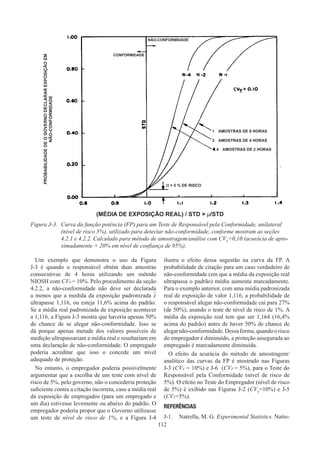 112
Um exemplo que demonstra o uso da Figura
J-3 é quando o responsável obtém duas amostras
consecutivas de 4 horas utilizando um método
NIOSH com CVT = 10%. Pelo procedimento da seção
4.2.2, a não-conformidade não deve ser declarada
a menos que a medida da exposição padronizada x
ultrapasse 1,116, ou esteja 11,6% acima do padrão.
Se a média real padronizada de exposição acontecer
a 1,116, a Figura J-3 mostra que haveria apenas 50%
de chance de se alegar não-conformidade. Isso se
dá porque apenas metade dos valores possíveis de
medição ultrapassariam a média real e resultariam em
uma declaração de não-conformidade. O empregado
poderia acreditar que isso o concede um nível
adequado de proteção.
No entanto, o empregador poderia possivelmente
argumentar que a escolha de um teste com nível de
risco de 5%, pelo governo, não o concederia proteção
suficiente contra a citação incorreta, caso a média real
da exposição de empregados (para um empregado e
um dia) estivesse levemente ou abaixo do padrão. O
empregador poderia propor que o Governo utilizasse
um teste de nível de risco de 1%, e a Figura J-4
ilustra o efeito dessa sugestão na curva da FP. A
probabilidade de citação para um caso verdadeiro de
não-conformidade (em que a média da exposição real
ultrapassa o padrão) média aumenta marcadamente.
Para o exemplo anterior, com uma média padronizada
real de exposição de valor 1,116, a probabilidade de
o responsável alegar não-conformidade cai para 27%
(de 50%), usando o teste de nível de risco de 1%. A
média da exposição real tem que ser 1,164 (16,4%
acima do padrão) antes de haver 50% de chance de
alegarnão-conformidade.Dessaforma,quandoorisco
do empregador é diminuído, a proteção assegurada ao
empregado é marcadamente diminuída.
O efeito da acurácia do método de amostragem/
analítico das curvas da FP é mostrado nas Figuras
J-3 (CVT = 10%) e J-6 (CVT = 5%), para o Teste do
Responsável pela Conformidade (nível de risco de
5%). O efeito no Teste do Empregador (nível de risco
de 5%) é exibido nas Figuras J-2 (CVT
=10%) e J-5
(CVT=5%).
REFERÊNCIAS
J-1.	 Natrella, M. G. Experimental Statistics. Natio-
(MÉDIA DE EXPOSIÇÃO REAL) / STD = μ/STD
Figura J-3.	 Curva da função potência (FP) para um Teste de Responsável pela Conformidade, unilateral
(nível de risco 5%), utilizado para detectar não-conformidade, conforme mostram as seções
4.2.1 e 4.2.2. Calculado para método de amostragem/análise com CVT
=0,10 (acurácia de apro-
ximadamente + 20% em nível de confiança de 95%).
NÃO-CONFORMIDADE
1  AMOSTRAS DE 8 HORAS
2  AMOSTRAS DE 4 HORAS
4  AMOSTRAS DE 2 HORAS
α = 5 % DE RISCO
CONFORMIDADE
PROBABILIDADE
DE
O
GOVERNO
DECLARAR
EXPOSIÇÃO
EM
NÃO-CONFORMIDADE
 