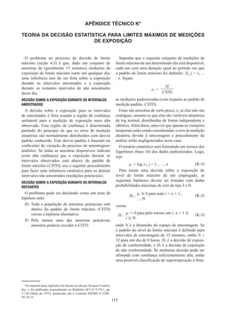 115
APÊNDICE TÉCNICO K*
TEORIA DA DECISÃO ESTATÍSTICA PARA LIMITES MÁXIMOS DE MEDIÇÕES
DE EXPOSIÇÃO
O problema no processo de decisão de limite
máximo (seção 4.3) é que, dado um conjunto de
amostras de (geralmente 15 minutos) medições de
exposição de limite máximo curto em qualquer dia,
uma inferência tem de ser feita sobre a exposição
durante os intervalos amostrados e a exposição
durante os restantes intervalos de não amostrados
desse dia.
DECISÃO SOBRE A EXPOSIÇÃO DURANTE OS INTERVALOS
AMOSTRADOS
A decisão sobre a exposição para os intervalos
de amostrados é feita usando a região de confiança
unilateral para a medição de exposição mais alta
observado. Esta região de confiança é determinada
partindo do princípio de que os erros de medição
aleatórios são normalmente distribuídos com desvio
padrão conhecido. Este desvio padrão é baseado no
coeficiente de variação do processo de amostragem/
analítico. Se todas as amostras disponíveis indicam
(com alta confiança) que a exposição durante os
intervalos observados está abaixo do padrão de
limite máximo (CSTD), use o seguinte procedimento
para fazer uma inferência estatística para os demais
intervalos não amostrados (medições potenciais).
DECISÃO SOBRE A EXPOSIÇÃO DURANTE OS INTERVALOS
RESTANTES
O problema pode ser declarado como um teste da
hipótese nula:
H0: 
Toda a população de amostras potenciais está
abaixo do padrão de limite máximo (CSTD)
versus a hipótese alternativa:
H1: 
Pelo menos uma das amostras potenciais
amostras poderia exceder o CSTD.
Suponha que o seguinte conjunto de medições de
limite máximo de um determinado dia está disponível,
cada um com uma duração igual ao período em que
o padrão de limite máximo foi definido: Xj, j = 1, ...
, n. Sejam
x1 =
Xj
CSTD
as medições padronizadas (com respeito ao padrão de
medição padrão, CSTD).
Estas são amostras de curto prazo, e, se elas não são
contíguas, assume-se que elas são variáveis aleatórias
de log normal, distribuídas de forma independente e
idêntica.Além disso, uma vez que apenas as variações
temporais estão sendo consideradas, o erro de medição
aleatória devido à amostragem e procedimento de
análise serão negligenciados neste caso.
O modelo estatístico será formulado em termos dos
logaritmos (base 10) dos dados padronizados. Logo,
seja
y1 = log x1, j = 1, . . ., n (K-1)
Para tomar uma decisão sobre a exposição do
nível de limite máximo de um empregado, as
seguintes hipóteses devem ser testadas com dadas
probabilidades máximas de erro de tipo I e II.
H0 :
y1 ≦ 0 para todo i = n + 1, .
. ., N
(K-2)
versus
H1 :
y1  0 para pelo menos um i, n + 1 ≦
i ≦ N
(K-3)
onde N é a dimensão do espaço de amostragem. Se
o padrão do nível de limite máximo é definido para
intervalos de amostragem de 15 minutos, então N =
32 para um dia de 8 horas. H0 é a decisão de exposi-
ção de conformidade, e H0 é a decisão de exposição
de não conformidade. Se nenhuma decisão pode ser
afirmada com confiança suficientemente alta, então
uma possível classificação de superexposição é feita.
*O material deste Apêndice foi desenvolvido por Systems Control,
Inc., e foi publicado originalmente no Relatório SCI nº 5119-1, pp.
17-20 (Maio de 1975), produzido sob o Contrato NIOSH nº CDC-
99-74-75.
 