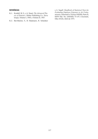 117
REFERÊNCIAS
K-1.	 Kendall, M. S., e A. Stuart: The Advanced The-
ory of Statistics. Hafner Publishing Co., Nova
Iorque, Volume I, 1969, e Volume II, 1967.
K-2.	 Bar-Shalom, Y., D. Budenaers, R. Schainker
e A. Segall: Handbook of Statistical Tests for
Evaluating Employee Exposure to Air Conta-
minants, Informativo Técnico NIOSH, Parte II,
HEW Pub. No. (NIOSH) 75-147, Cincinnati,
Ohio 45226, Abril de 1975.
 