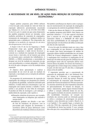 118
APÊNDICE TÉCNICO L
A NECESSIDADE DE UM NÍVEL DE AÇÃO PARA MEDIÇÃO DE EXPOSIÇÃO
OCUPACIONAL*
Alguns padrões propostos pela OSHA definem
o nível de ação como metade do valor do limite de
exposição admissível, presentemente encontrado
nas Tabelas Z-1, Z-2 e Z-3 de 29 CFR 1910.1000.
O nível de ação é o ponto em que certas disposições
dos padrões propostos devem ser iniciadas, como
medições periódicas de exposição de empregados,
treinamento de empregados e vigilância médica (se
apropriados para a substância). Tais disposições são
iniciadas se as medições de exposição de um único
dia ultrapassarem o nível de ação.
A Seção 6 (b) (7) da Lei de Segurança e Saúde
Ocupacional exige que, quando apropriado, as
normas de segurança e saúde devem favorecer o
controle ou a medição da exposição do empregado
nesses locais e intervalos, de tal maneira que possa
ser necessária para a proteção dos trabalhadores. A
NIOSH e a OSHA reconheceram a necessidade de
designar um nível de medição de exposição em que
esses procedimentos se tornam adequados. A função
do nível de ação é designar o nível de medição dessa
exposição.
O objetivo desta apresentação é explicar a
necessidade de um nível de ação de medição de
exposição, e sua relação com as variações do ambiente
ocupacional.
Os programas de monitoramento da exposição de
empregados são análogos aos programas de controle
e de garantia de qualidade, vastamente utilizados pela
indústria. A média diária de concentrações a que um
empregado está exposto durante o trabalho é muito
similar a um produto de uma linha de montagem.
O produto de linha de montagem e, por analogia, a
média diária de exposição, estão sujeitos a
●
● flutuações aleatórias do processo, por exemplo,
entre empregados ou máquinas que realizam a
mesma tarefa;
●
● tendências graduais em direção a um esta-
do fora de tolerância, do processo, com as
provocadas pelo desgaste de ferramentas e;
ocorrência súbita de peças defeituosas como
decorrência de mudanças drásticas do processo.
Há também semelhanças de objetivo entre os progra-
mas de monitoramento de exposição de empregados
e os programas de controle de qualidade (Tabela L-1).
Cada um dos fatores da Tabela L-1 foi considerado
nos padrões propostos pela OSHA. Dois fatores em
particular (números 1 e 6) têm especial relevância
para o conceito de nível de ação: variações das
exposições diárias e a limitação do risco (para
uma baixa probabilidade) de um empregado sofrer
superexposição em decorrência de falhas na detecção
dos dias de alta exposição.
O nível de ação foi definido tendo em vista o fato
de o empregador ter que diminuir a probabilidade
de mesmo uma baixa porcentagem de médias de
exposição diárias (médias ponderadas por um tempo
[TWA] de 8 horas) ultrapassarem o padrão. Isto é,
o empregador deve monitorar os empregados de tal
forma que ele tenha um alto grau de confiança de uma
porcentagem muito alta de exposições diárias reais
estarem abaixo do padrão. Em termos da Estatística, o
empregador deve tentar atingir uma confiança de 95%
na qual, em não mais que 5% dos dias, o empregado
esteja acima do padrão.
É importante perceber que a concentração de
exposição do empregado não é um fenômeno fixo.
Em termos da Estatística, as concentrações de
exposição flutuam de modo log normal. Primeiro,
as concentrações de exposição estão flutuando no
período das 8 horas da medição de TWAda exposição.
As amostras aleatórias da zona respiratória (amostras
de aproximadamente 30 minutos de duração, ou
menos - tipicamente, apenas alguns minutos) tendem
a refletir a variação ambiental dentro de um dia,
então aqueles resultados da amostra aleatória tiveram
alta variabilidade. Entretanto, tal variação nos
resultados das amostras pode ser eliminada quando
se utiliza a estratégia de amostragem em período
completo, como discutido por Leidel e Busch (L-1)
e no Capítulo 3. Em segundo lugar, a variação dia-
a-dia dos TWA das exposições de 8 horas também
é distribuída de forma log normal. É essa variação
dia-a-dia que cria a necessidade de um nível de ação
* Este material foi apresentado originalmente por Nelson A. Leidel
naAudição Pública Informal da OSHAsobre os Padrões Propostos de
Cetonas, em Washington, no dia 4 de setembro de 1975. O Relatório
Técnico NIOSH completo está disponível como Referência L-2.
 