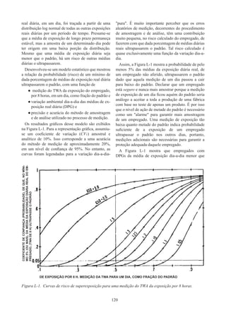 120
real diária, em um dia, foi traçada a partir de uma
distribuição log normal de todas as outras exposições
reais diárias por um período de tempo. Presume-se
que a média de exposição de longo prazo permaneça
estável, mas a amostra de um determinado dia pode
ter origem em uma baixa porção da distribuição.
Mesmo que uma média de exposição diária seja
menor que o padrão, há um risco de outras médias
diárias o ultrapassarem.
Desenvolveu-se um modelo estatístico que mostrou
a relação da probabilidade (risco) de um mínimo de
dada porcentagem de médias de exposição real diária
ultrapassarem o padrão, com uma função de
●
● medição do TWA da exposição do empregado,
por 8 horas, em um dia, como fração do padrão e
●
● variação ambiental dia-a-dia das médias de ex-
posição real diária (DPG) e
●
● precisão e acurácia do método de amostragem
e de análise utilizado no processo de medição.
Os resultados gráficos desse modelo são exibidos
na Figura L-1. Para a representação gráfica, assumiu-
se um coeficiente de variação (CVT) amostral e
analítico de 10%. Isso corresponde a uma acurácia
do método de medição de aproximadamente 20%,
em um nível de confiança de 95%. No entanto, as
curvas foram legendadas para a variação dia-a-dia-
pura. É muito importante perceber que os erros
aleatórios de medição, decorrentes do procedimento
de amostragem e de análise, têm uma contribuição
muito pequena, no risco calculado do empregado, de
fazerem com que dada porcentagem de médias diárias
reais ultrapassarem o padrão. Tal risco calculado é
quase exclusivamente uma função da variação dia-a-
dia.
Assim, a Figura L-1 mostra a probabilidade de pelo
menos 5% das médias da exposição diária real, de
um empregado não aferido, ultrapassarem o padrão
dado que aquela medição de um dia passou a cair
para baixo do padrão. Declarar que um empregado
está seguro e nunca mais amostrar porque a medição
de exposição de um dia ficou aquém do padrão seria
análogo a aceitar a toda a produção de uma fábrica
com base no teste de apenas um produto. É por isso
que o nível de ação de metade do padrão é necessário
como um alarme para garantir mais amostragem
de um empregado. Uma medição de exposição tão
baixa quanto metade do padrão indica probabilidade
suficiente de a exposição de um empregado
ultrapassar o padrão nos outros dias, portanto,
medições adicionais são necessárias para garantir a
proteção adequada daquele empregado.
A Figura L-1 mostra que empregados com
DPGs da média de exposição dia-a-dia menor que
DE EXPOSIÇÃO POR 8 H. MEDIÇÃO DA TWA PARA UM DIA, COMO FRAÇÃO DO PADRÃO
COEFICIENTE
DE
CONFIANÇA
(PROBABILIDADE),
DE
QUE,
NO
MÍNI-
MO
5%
(OU
MAIS),
DA
MÉDIA
DA
EXPOSIÇÃO
DIÁRIA
REAL
DO
EM-
PREGADO,
(TWA
DE
8
H)
ULTRAPASSE
O
PADRÃO
Figura L-1.	 Curvas de risco de superexposição para uma medição do TWA da exposição por 8 horas.
 