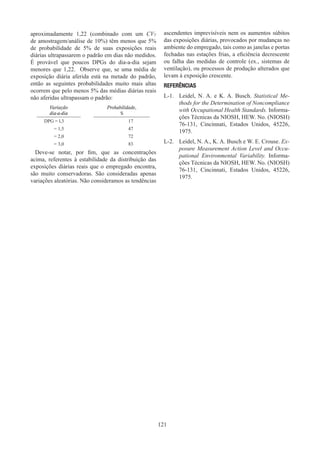 121
aproximadamente 1,22 (combinado com um CVT
de amostragem/análise de 10%) têm menos que 5%
de probabilidade de 5% de suas exposições reais
diárias ultrapassarem o padrão em dias não medidos.
É provável que poucos DPGs do dia-a-dia sejam
menores que 1,22. Observe que, se uma média de
exposição diária aferida está na metade do padrão,
então as seguintes probabilidades muito mais altas
ocorrem que pelo menos 5% das médias diárias reais
não aferidas ultrapassam o padrão:
Variação
dia-a-dia
Probabilidade,
%
DPG = l,3 17
= 1,5 47
= 2,0 72
= 3,0 83
Deve-se notar, por fim, que as concentrações
acima, referentes à estabilidade da distribuição das
exposições diárias reais que o empregado encontra,
são muito conservadoras. São consideradas apenas
variações aleatórias. Não consideramos as tendências
ascendentes imprevisíveis nem os aumentos súbitos
das exposições diárias, provocados por mudanças no
ambiente do empregado, tais como as janelas e portas
fechadas nas estações frias, a eficiência decrescente
ou falha das medidas de controle (ex., sistemas de
ventilação), ou processos de produção alterados que
levam à exposição crescente.
REFERÊNCIAS
L-1.	 Leidel, N. A. e K. A. Busch. Statistical Me-
thods for the Determination of Noncompliance
with Occupational Health Standards. Informa-
ções Técnicas da NIOSH, HEW. No. (NIOSH)
76-131, Cincinnati, Estados Unidos, 45226,
1975.
L-2.	 Leidel, N. A., K. A. Busch e W. E. Crouse. Ex-
posure Measurement Action Level and Occu-
pational Environmental Variability. Informa-
ções Técnicas da NIOSH, HEW. No. (NIOSH)
76-131, Cincinnati, Estados Unidos, 45226,
1975.
 