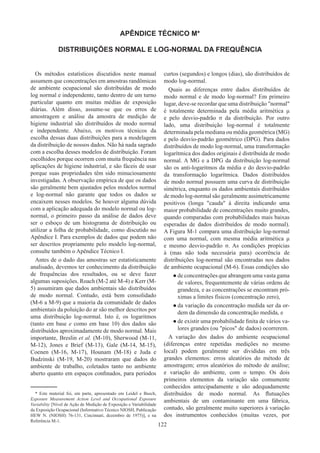122
APÊNDICE TÉCNICO M*
DISTRIBUIÇÕES NORMAL E LOG-NORMAL DA FREQUÊNCIA
Os métodos estatísticos discutidos neste manual
assumem que concentrações em amostras randômicas
de ambiente ocupacional são distribuídas de modo
log normal e independente, tanto dentro de um turno
particular quanto em muitas médias de exposição
diárias. Além disso, assume-se que os erros de
amostragem e análise da amostra de medição de
higiene industrial são distribuídos de modo normal
e independente. Abaixo, os motivos técnicos da
escolha dessas duas distribuições para a modelagem
da distribuição de nossos dados. Não há nada sagrado
com a escolha desses modelos de distribuição. Foram
escolhidos porque ocorrem com muita frequência nas
aplicações de higiene industrial, e são fáceis de usar
porque suas propriedades têm sido minuciosamente
investigadas. A observação empírica de que os dados
são geralmente bem ajustados pelos modelos normal
e log-normal não garante que todos os dados se
encaixem nesses modelos. Se houver alguma dúvida
com a aplicação adequada do modelo normal ou log-
normal, o primeiro passo da análise de dados deve
ser o esboço de um histograma de distribuição ou
utilizar a folha de probabilidade, como discutido no
Apêndice I. Para exemplos de dados que podem não
ser descritos propriamente pelo modelo log-normal,
consulte também o Apêndice Técnico I.
Antes de o dado das amostras ser estatisticamente
analisado, devemos ter conhecimento da distribuição
de frequências dos resultados, ou se deve fazer
algumas suposições. Roach (M-2 até M-4) e Kerr (M-
5) assumiram que dados ambientais são distribuídos
de modo normal. Contudo, está bem consolidado
(M-6 a M-9) que a maioria da comunidade de dados
ambientais da poluição do ar são melhor descritos por
uma distribuição log-normal. Isto é, os logaritmos
(tanto em base e como em base 10) dos dados são
distribuídos aproximadamente de modo normal. Mais
importante, Breslin et al. (M-10), Sherwood (M-11,
M-12), Jones e Brief (M-13), Gale (M-14, M-15),
Coenen (M-16, M-17), Hounam (M-18) e Juda e
Budzinski (M-19, M-20) mostraram que dados do
ambiente de trabalho, coletados tanto no ambiente
aberto quanto em espaços confinados, para períodos
curtos (segundos) e longos (dias), são distribuídos de
modo log-normal.
Quais as diferenças entre dados distribuídos de
modo normal e de modo log-normal? Em primeiro
lugar, deve-se recordar que uma distribuição normal
é totalmente determinada pela média aritmética μ
e pelo desvio-padrão σ da distribuição. Por outro
lado, uma distribuição log-normal é totalmente
determinada pela mediana ou média geométrica (MG)
e pelo desvio-padrão geométrico (DPG). Para dados
distribuídos de modo log-normal, uma transformação
logarítmica dos dados originais é distribuída de modo
normal. A MG e a DPG da distribuição log-normal
são os anti-logaritmos da média e do desvio-padrão
da transformação logarítmica. Dados distribuídos
de modo normal possuem uma curva de distribuição
simétrica, enquanto os dados ambientais distribuídos
de modo log-normal são geralmente assimetricamente
positivos (longa cauda à direita indicando uma
maior probabilidade de concentrações muito grandes,
quando comparadas com probabilidades mais baixas
esperadas de dados distribuídos de modo normal).
A Figura M-1 compara uma distribuição log-normal
com uma normal, com mesma média aritmética μ
e mesmo desvio-padrão σ. As condições propícias
à (mas não toda necessária para) ocorrência de
distribuições log-normal são encontradas nos dados
de ambiente ocupacional (M-6). Essas condições são
●
● de concentrações que abrangem uma vasta gama
de valores, frequentemente de várias ordens de
grandeza, e as concentrações se encontram pró-
ximas a limites físicos (concentração zero),
●
● da variação da concentração medida ser da or-
dem da dimensão da concentração medida, e
●
● de existir uma probabilidade finita de vários va-
lores grandes (ou picos de dados) ocorrerem.
A variação dos dados do ambiente ocupacional
(diferenças entre repetidas medições no mesmo
local) podem geralmente ser divididas em três
grandes elementos: erros aleatórios do método de
amostragem; erros aleatórios do método de análise;
e variação do ambiente, com o tempo. Os dois
primeiros elementos da variação são comumente
conhecidos antecipadamente e são adequadamente
distribuídos de modo normal. As flutuações
ambientais de um contaminante em uma fábrica,
contudo, são geralmente muito superiores à variação
dos instrumentos conhecidos (muitas vezes, por
* Este material foi, em parte, apresentado em Leidel e Busch,
Exposure Measurement Action Level and Occupational Exposure
Variability [Nível de Ação de Medição de Exposição e Variabilidade
da Exposição Ocupacional (Informativo Técnico NIOSH, Publicação
HEW N. (NIOSH) 76-131, Cincinnati, dezembro de 1975)], e na
Referência M-1.
 