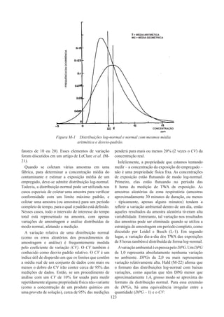 123
fatores de 10 ou 20). Esses elementos de variação
foram discutidos em um artigo de LeClare et al. (M-
21).
Quando se coletam várias amostras em uma
fábrica, para determinar a concentração média do
contaminante e estimar a exposição média de um
empregado, deve-se admitir distribuição log-normal.
Todavia, a distribuição normal pode ser utilizada nos
casos especiais de coletar uma amostra para verificar
conformidade com um limite máximo padrão, e
coletar uma amostra (ou amostras) para um período
completo de tempo, para o qual o padrão está definido.
Nesses casos, todo o intervalo de interesse do tempo
total está representado na amostra, com apenas
variações de amostragem e análise distribuídas de
modo normal, afetando a medição.
A variação relativa de uma distribuição normal
(como os erros aleatórios dos procedimentos de
amostragem e análise) é frequentemente medida
pelo coeficiente de variação (CV). O CV também é
conhecido como desvio padrão relativo. O CV é um
índice útil de dispersão em que os limites que contêm
a média real de um conjunto de dados com mais ou
menos o dobro do CV irão conter cerca de 95% das
medições de dados. Então, se um procedimento de
análise com um CV de 10% for usado para medir
repetidamente alguma propriedade física não-variante
(como a concentração de um produto químico em
uma proveta de solução), cerca de 95% das medições
penderá para mais ou menos 20% (2 vezes o CV) da
concentração real.
Infelizmente, a propriedade que estamos tentando
medir – a concentração da exposição do empregado –
não é uma propriedade física fixa. As concentrações
de exposição estão flutuando de modo log-normal.
Primeiro, elas estão flutuando no período das
8 horas da medição de TWA da exposição. As
amostras aleatórias da zona respiratória (amostras
aproximadamente 30 minutos de duração, ou menos
- tipicamente, apenas alguns minutos) tendem a
refletir a variação ambiental dentro de um dia, então
aqueles resultados da amostra aleatória tiveram alta
variabilidade. Entretanto, tal variação nos resultados
das amostras pode ser eliminada quando se utiliza a
estratégia de amostragem em período completo, como
discutido por Leidel e Busch (L-1). Em segundo
lugar, a variação dia-a-dia dos TWA das exposições
de 8 horas também é distribuída de forma log-normal.
AvariaçãoambientaléexpressapeloDPG.UmDPG
de 1,0 representa absolutamente nenhuma variação
no ambiente. DPGs de 2,0 ou mais representam
variação relativamente alta. Hald (M-22) afirma que
o formato das distribuições log-normal com baixas
variações, como aquelas que têm DPG menor que
aproximadamente 1,4, grosso modo se aproxima do
formato da distribuição normal. Para essa extensão
de DPGs, há uma equivalência irregular entre a
quantidade (DPG – 1) e o CV:
X = MÉDIA ARITMÉTICA
MG = MÉDIA GEOMÉTRICA
CONCENTRAÇÃO
ppm
FREQUÊNCIA
DA
OCORRÊNCIA
MG
Figura M-1 Distribuições log-normal e normal com mesmos média
aritmética e desvio-padrão.
 